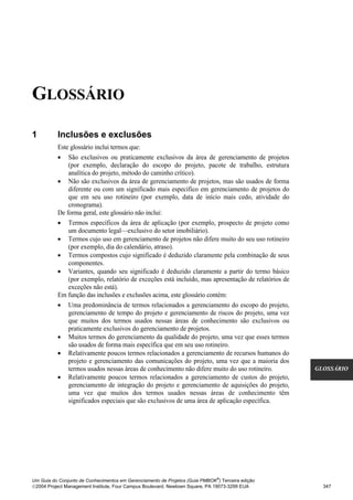 GLOSSÁRIO
GLOSSÁRIO




1           Inclusões e exclusões
            Este glossário inclui termos que:
            • São exclusivos ou praticamente exclusivos da área de gerenciamento de projetos
                (por exemplo, declaração do escopo do projeto, pacote de trabalho, estrutura
                analítica do projeto, método do caminho crítico).
            • Não são exclusivos da área de gerenciamento de projetos, mas são usados de forma
                diferente ou com um significado mais específico em gerenciamento de projetos do
                que em seu uso rotineiro (por exemplo, data de início mais cedo, atividade do
                cronograma).
            De forma geral, este glossário não inclui:
            • Termos específicos da área de aplicação (por exemplo, prospecto de projeto como
                um documento legal—exclusivo do setor imobiliário).
            • Termos cujo uso em gerenciamento de projetos não difere muito do seu uso rotineiro
                (por exemplo, dia do calendário, atraso).
            • Termos compostos cujo significado é deduzido claramente pela combinação de seus
                componentes.
            • Variantes, quando seu significado é deduzido claramente a partir do termo básico
                (por exemplo, relatório de exceções está incluído, mas apresentação de relatórios de
                exceções não está).
            Em função das inclusões e exclusões acima, este glossário contém:
            • Uma predominância de termos relacionados a gerenciamento do escopo do projeto,
                gerenciamento de tempo do projeto e gerenciamento de riscos do projeto, uma vez
                que muitos dos termos usados nessas áreas de conhecimento são exclusivos ou
                praticamente exclusivos do gerenciamento de projetos.
            • Muitos termos do gerenciamento da qualidade do projeto, uma vez que esses termos
                são usados de forma mais específica que em seu uso rotineiro.
            • Relativamente poucos termos relacionados a gerenciamento de recursos humanos do
                projeto e gerenciamento das comunicações do projeto, uma vez que a maioria dos
                termos usados nessas áreas de conhecimento não difere muito do uso rotineiro.          GLOSSÁRIO
            • Relativamente poucos termos relacionados a gerenciamento de custos do projeto,
                gerenciamento de integração do projeto e gerenciamento de aquisições do projeto,
                uma vez que muitos dos termos usados nessas áreas de conhecimento têm
                significados especiais que são exclusivos de uma área de aplicação específica.




                                                                              ®
Um Guia do Conjunto de Conhecimentos em Gerenciamento de Projetos (Guia PMBOK ) Terceira edição
2004 Project Management Institute, Four Campus Boulevard, Newtown Square, PA 19073-3299 EUA             347
 