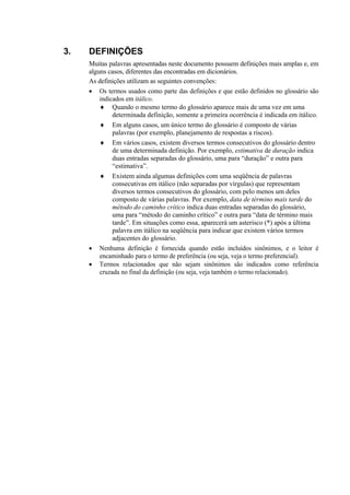 3.   DEFINIÇÕES
     Muitas palavras apresentadas neste documento possuem definições mais amplas e, em
     alguns casos, diferentes das encontradas em dicionários.
     As definições utilizam as seguintes convenções:
     • Os termos usados como parte das definições e que estão definidos no glossário são
         indicados em itálico.
         ♦ Quando o mesmo termo do glossário aparece mais de uma vez em uma
              determinada definição, somente a primeira ocorrência é indicada em itálico.
         ♦ Em alguns casos, um único termo do glossário é composto de várias
              palavras (por exemplo, planejamento de respostas a riscos).
         ♦ Em vários casos, existem diversos termos consecutivos do glossário dentro
              de uma determinada definição. Por exemplo, estimativa de duração indica
              duas entradas separadas do glossário, uma para “duração” e outra para
              “estimativa”.
         ♦ Existem ainda algumas definições com uma seqüência de palavras
              consecutivas em itálico (não separadas por vírgulas) que representam
              diversos termos consecutivos do glossário, com pelo menos um deles
              composto de várias palavras. Por exemplo, data de término mais tarde do
              método do caminho crítico indica duas entradas separadas do glossário,
              uma para “método do caminho crítico” e outra para “data de término mais
              tarde”. Em situações como essa, aparecerá um asterisco (*) após a última
              palavra em itálico na seqüência para indicar que existem vários termos
              adjacentes do glossário.
     • Nenhuma definição é fornecida quando estão incluídos sinônimos, e o leitor é
         encaminhado para o termo de preferência (ou seja, veja o termo preferencial).
     • Termos relacionados que não sejam sinônimos são indicados como referência
         cruzada no final da definição (ou seja, veja também o termo relacionado).
 