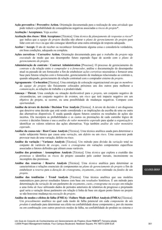 Ação preventiva / Preventive Action. Orientação documentada para a realização de uma atividade que
    pode reduzir a probabilidade de conseqüências negativas associadas a riscos do projeto*.
Aceitação / Acceptance. Veja aceitar.
Aceitação dos riscos / Risk Acceptance [Técnica]. Uma técnica de planejamento de respostas a riscos*
    que indica que a equipe do projeto decidiu não alterar o plano de gerenciamento do projeto para
    lidar com um risco ou que não consegue identificar uma outra estratégia de resposta adequada.
Aceitar / Accept. O ato de receber ou reconhecer formalmente alguma coisa e considerá-la verdadeira,
    em boas condições, adequada ou completa.
Ações corretivas / Corrective Action. Orientação documentada para que o trabalho do projeto seja
    executado de modo que seu desempenho futuro esperado fique de acordo com o plano de
    gerenciamento do projeto.
Administração de contrato / Contract Administration [Processo]. O processo de gerenciamento do
    contrato e da relação entre o comprador e o fornecedor, análise e documentação do desempenho
    atual ou passado de um fornecedor a fim de estabelecer ações corretivas necessárias e fornecer uma
    base para futuras relações com o fornecedor, gerenciamento de mudanças relacionadas ao contrato e,
    quando adequado, gerenciamento da relação contratual com o comprador externo do projeto.
Agrupamento / Co-location [Técnica]. Uma estratégia de colocação organizacional em que os membros
    da equipe do projeto são fisicamente colocados próximos uns dos outros para melhorar a
    comunicação, as relações de trabalho e a produtividade.
Ameaça / Threat. Uma condição ou situação desfavorável para o projeto, um conjunto negativo de
    circunstâncias, um conjunto negativo de eventos, um risco que terá impacto negativo em um
    objetivo do projeto, se ocorrer, ou uma possibilidade de mudanças negativas. Compare com
    oportunidade.
Análise da árvore de decisão / Decision Tree Analysis [Técnica]. A árvore de decisão é um diagrama
    que descreve uma decisão que está sendo considerada e as implicações da escolha de uma ou outra
    das alternativas disponíveis. É usada quando alguns futuros cenários ou resultados de ações são
    incertos. Ela incorpora as probabilidades e os custos ou premiações de cada caminho lógico de
    eventos e decisões futuras e usa a análise do valor monetário esperado para ajudar a organização a
    identificar os valores relativos das ações alternativas. Veja também análise do valor monetário
    esperado.
Análise da causa-raiz / Root Cause Analysis [Técnica]. Uma técnica analítica usada para determinar a
    razão subjacente básica que causa uma variação, um defeito ou um risco. Uma causa-raiz pode
    provocar mais de uma variação, defeito ou risco.
Análise da variação / Variance Analysis [Técnica]. Um método para divisão da variação total no
    conjunto de variáveis de escopo, custo e cronograma em variações componentes específicas
    associadas a fatores definidos que afetam essas variáveis.
Análise das premissas / Assumptions Analysis [Técnica]. Uma técnica que explora a exatidão das
    premissas e identifica os riscos do projeto causados pelo caráter inexato, inconsistente ou
    incompleto das premissas.
Análise das reservas / Reserve Analysis [Técnica]. Uma técnica analítica para determinar as
    características e relações essenciais de componentes no plano de gerenciamento do projeto a fim de
    estabelecer a reserva para a duração do cronograma, orçamento, custo estimado ou fundos de um         GLOSSÁRIO
    projeto.
Análise das tendências / Trend Analysis [Técnica]. Uma técnica analítica que usa modelos
    matemáticos para prever resultados futuros com base em resultados históricos. É um método para
    determinação da variação de um parâmetro de orçamento, custo, cronograma ou escopo em relação
    a uma linha de base utilizando dados de períodos anteriores de relatórios de progresso e projetando
    qual seria a variação desse parâmetro em relação à linha de base em algum ponto futuro no projeto
    se não houvesse mudança na execução do projeto.
Análise de modos e efeitos de falha (FMEA) / Failure Mode and Effect Analysis (FMEA) [Técnica].
    Um procedimento analítico no qual cada modo de falha potencial em cada componente de um
    produto é analisado para determinar seu efeito na confiabilidade desse componente e, por ele mesmo
    ou em combinação com outros possíveis modos de falha, na confiabilidade do produto ou sistema e



                                                                              ®
Um Guia do Conjunto de Conhecimentos em Gerenciamento de Projetos (Guia PMBOK ) Terceira edição
2004 Project Management Institute, Four Campus Boulevard, Newtown Square, PA 19073-3299 EUA                351
 