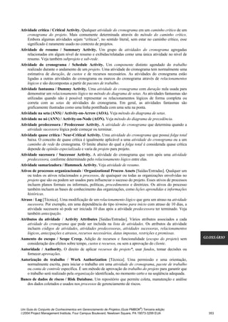 Atividade crítica / Critical Activity. Qualquer atividade do cronograma em um caminho crítico de um
    cronograma do projeto. Mais comumente determinada através do método do caminho crítico.
    Embora algumas atividades sejam “críticas”, no sentido literal, sem estar no caminho crítico, esse
    significado é raramente usado no contexto de projetos.
Atividade de resumo / Summary Activity. Um grupo de atividades do cronograma agregadas
    relacionadas em algum nível de resumo e exibidas/relatadas como uma única atividade no nível de
    resumo. Veja também subprojeto e sub-rede.
Atividade do cronograma / Schedule Activity. Um componente distinto agendado do trabalho
    realizado durante o andamento de um projeto. Uma atividade do cronograma tem normalmente uma
    estimativa de duração, de custos e de recursos necessários. As atividades do cronograma estão
    ligadas a outras atividades do cronograma ou marcos do cronograma através de relacionamentos
    lógicos e são decompostas a partir de pacotes de trabalho.
Atividade fantasma / Dummy Activity. Uma atividade do cronograma com duração nula usada para
    demonstrar um relacionamento lógico no método do diagrama de setas. As atividades fantasmas são
    utilizadas quando não é possível representar os relacionamentos lógicos de forma completa ou
    correta com as setas de atividades do cronograma. Em geral, as atividades fantasmas são
    graficamente ilustradas como uma linha pontilhada com uma seta na ponta.
Atividade na seta (ANS) / Activity-on-Arrow (AOA). Veja método do diagrama de setas.
Atividade no nó (ANN) / Activity-on-Node (AON). Veja método do diagrama de precedência.
Atividade predecessora / Predecessor Activity. A atividade do cronograma que determina quando a
    atividade sucessora lógica pode começar ou terminar.
Atividade quase crítica / Near-Critical Activity. Uma atividade do cronograma que possui folga total
    baixa. O conceito de quase crítica é igualmente aplicável a uma atividade do cronograma ou a um
    caminho de rede do cronograma. O limite abaixo do qual a folga total é considerada quase crítica
    depende de opinião especializada e varia de projeto para projeto.
Atividade sucessora / Successor Activity. A atividade do cronograma que vem após uma atividade
    predecessora, conforme determinado pelo relacionamento lógico entre elas.
Atividade sumarizadora / Hammock Activity. Veja atividade de resumo.
Ativos de processos organizacionais / Organizational Process Assets [Saídas/Entradas]. Qualquer um
    ou todos os ativos relacionados a processos, de quaisquer ou todas as organizações envolvidas no
    projeto que são ou podem ser usados para influenciar o sucesso do projeto. Esses ativos de processos
    incluem planos formais ou informais, políticas, procedimentos e diretrizes. Os ativos do processo
    também incluem as bases de conhecimento das organizações, como lições aprendidas e informações
    históricas.
Atraso / Lag [Técnica]. Uma modificação de um relacionamento lógico que gera um atraso na atividade
    sucessora. Por exemplo, em uma dependência do tipo término para início com atraso de 10 dias, a
    atividade sucessora só pode ser iniciada 10 dias após a atividade predecessora ter terminado. Veja
    também antecipação.
Atributos da atividade / Activity Attributes [Saídas/Entradas]. Vários atributos associados a cada
    atividade do cronograma que pode ser incluída na lista de atividades. Os atributos da atividade
    incluem códigos de atividades, atividades predecessoras, atividades sucessoras, relacionamentos
    lógicos, antecipações e atrasos, recursos necessários, datas impostas, restrições e premissas.
Aumento do escopo / Scope Creep. Adição de recursos e funcionalidade (escopo do projeto) sem               GLOSSÁRIO
    consideração dos efeitos sobre tempo, custos e recursos, ou sem a aprovação do cliente.
Autoridade / Authority. O direito de aplicar recursos do projeto*, usar fundos, tomar decisões ou
    fornecer aprovações.
Autorização do trabalho / Work Authorization [Técnica]. Uma permissão e uma orientação,
    normalmente escrita, para iniciar o trabalho em uma atividade do cronograma, pacote de trabalho
    ou conta de controle específica. É um método de aprovação do trabalho do projeto para garantir que
    o trabalho será realizado pela organização identificada, no momento certo e na seqüência adequada.
Banco de dados de riscos / Risk Database. Um repositório que permite coleta, manutenção e análise
    dos dados coletados e usados nos processos de gerenciamento de riscos.




                                                                              ®
Um Guia do Conjunto de Conhecimentos em Gerenciamento de Projetos (Guia PMBOK ) Terceira edição
2004 Project Management Institute, Four Campus Boulevard, Newtown Square, PA 19073-3299 EUA                 353
 