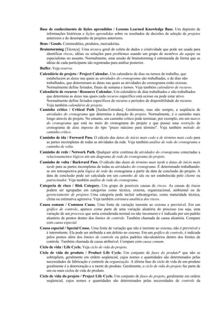 Base de conhecimento de lições aprendidas / Lessons Learned Knowledge Base. Um depósito de
    informações históricas e lições aprendidas sobre os resultados de decisões de seleção de projetos
    anteriores e do desempenho de projetos anteriores.
Bens / Goods. Commodities, produtos, mercadorias.
Brainstorming [Técnica]. Uma técnica geral de coleta de dados e criatividade que pode ser usada para
    identificar riscos, idéias ou soluções para problemas usando um grupo de membros da equipe ou
    especialistas no assunto. Normalmente, uma sessão de brainstorming é estruturada de forma que as
    idéias de cada participante são registradas para análise posterior.
Buffer. Veja reserva.
Calendário de projeto / Project Calendar. Um calendário de dias ou turnos de trabalho, que
    estabelecem as datas nas quais as atividades do cronograma são trabalhadas, e de dias não
    trabalhados, que determinam as datas nas quais as atividades do cronograma estão ociosas.
    Normalmente define feriados, finais de semana e turnos. Veja também calendário de recurso.
Calendário de recurso / Resource Calendar. Um calendário de dias trabalhados e não trabalhados
    que determina as datas nas quais cada recurso específico está ocioso ou pode estar ativo.
    Normalmente define feriados específicos do recurso e períodos de disponibilidade do recurso.
    Veja também calendário de projeto.
Caminho crítico / Critical Path [Saídas/Entradas]. Geralmente, mas não sempre, a seqüência de
    atividades do cronograma que determina a duração do projeto. Normalmente, é o caminho mais
    longo através do projeto. No entanto, um caminho crítico pode terminar, por exemplo, em um marco
    do cronograma que está no meio do cronograma do projeto e que possui uma restrição de
    cronograma de data imposta do tipo "prazo máximo para término". Veja também método do
    caminho crítico.
Caminho de ida / Forward Pass. O cálculo das datas de início mais cedo e de término mais cedo para
    as partes incompletas de todas as atividades da rede. Veja também análise de rede do cronograma e
    caminho de volta.
Caminho de rede / Network Path. Qualquer série contínua de atividades do cronograma conectadas a
    relacionamentos lógicos em um diagrama de rede do cronograma do projeto.
Caminho de volta / Backward Pass. O cálculo das datas de término mais tarde e datas de início mais
    tarde para as partes incompletas de todas as atividades do cronograma. É determinado trabalhando-
    se em retrospectiva pela lógica de rede do cronograma a partir da data de conclusão do projeto. A
    data de conclusão pode ser calculada em um caminho de ida ou ser estabelecida pelo cliente ou
    patrocinador. Veja também análise de rede do cronograma.
Categoria de risco / Risk Category. Um grupo de possíveis causas de riscos. As causas de riscos
    podem ser agrupadas em categorias como técnica, externa, organizacional, ambiental ou de
    gerenciamento de projetos. Uma categoria pode incluir subcategorias, como maturidade técnica,
    clima ou estimativa agressiva. Veja também estrutura analítica dos riscos.
Causa comum / Common Cause. Uma fonte de variação inerente ao sistema e previsível. Em um
    gráfico de controle, aparece como parte de uma variação aleatória do processo (ou seja, uma
    variação de um processo que seria considerada normal ou não incomum) e é indicada por um padrão
    aleatório de pontos dentro dos limites de controle. Também chamada de causa aleatória. Compare
    com causa especial.
Causa especial / Special Cause. Uma fonte de variação que não é inerente ao sistema, não é previsível e
    é intermitente. Ela pode ser atribuída a um defeito no sistema. Em um gráfico de controle, é indicada
    pelos pontos além dos limites de controle ou pelos padrões não-aleatórios dentro dos limites de
    controle. Também chamada de causa atribuível. Compare com causa comum.
Ciclo de vida / Life Cycle. Veja ciclo de vida do projeto.
Ciclo de vida do produto / Product Life Cycle. Um conjunto de fases do produto* que não se
    sobrepõem, geralmente em ordem seqüencial, cujos nomes e quantidades são determinados pelas
    necessidades de fabricação e controle da organização. A última fase do ciclo de vida de um produto
    geralmente é a deterioração e a morte do produto. Geralmente, o ciclo de vida do projeto faz parte de
    um ou mais ciclos de vida do produto.
Ciclo de vida do projeto / Project Life Cycle. Um conjunto de fases do projeto, geralmente em ordem
    seqüencial, cujos nomes e quantidades são determinados pelas necessidades de controle da
 