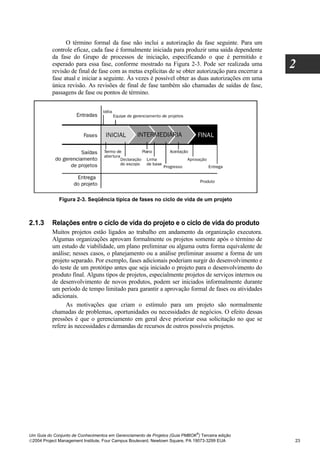 O término formal da fase não inclui a autorização da fase seguinte. Para um
          controle eficaz, cada fase é formalmente iniciada para produzir uma saída dependente
          da fase do Grupo de processos de iniciação, especificando o que é permitido e
          esperado para essa fase, conforme mostrado na Figura 2-3. Pode ser realizada uma
          revisão de final de fase com as metas explícitas de se obter autorização para encerrar a
                                                                                                     2
          fase atual e iniciar a seguinte. Às vezes é possível obter as duas autorizações em uma
          única revisão. As revisões de final de fase também são chamadas de saídas de fase,
          passagens de fase ou pontos de término.




              Figura 2-3. Seqüência típica de fases no ciclo de vida de um projeto



2.1.3     Relações entre o ciclo de vida do projeto e o ciclo de vida do produto
          Muitos projetos estão ligados ao trabalho em andamento da organização executora.
          Algumas organizações aprovam formalmente os projetos somente após o término de
          um estudo de viabilidade, um plano preliminar ou alguma outra forma equivalente de
          análise; nesses casos, o planejamento ou a análise preliminar assume a forma de um
          projeto separado. Por exemplo, fases adicionais poderiam surgir do desenvolvimento e
          do teste de um protótipo antes que seja iniciado o projeto para o desenvolvimento do
          produto final. Alguns tipos de projetos, especialmente projetos de serviços internos ou
          de desenvolvimento de novos produtos, podem ser iniciados informalmente durante
          um período de tempo limitado para garantir a aprovação formal de fases ou atividades
          adicionais.
                As motivações que criam o estímulo para um projeto são normalmente
          chamadas de problemas, oportunidades ou necessidades de negócios. O efeito dessas
          pressões é que o gerenciamento em geral deve priorizar essa solicitação no que se
          refere às necessidades e demandas de recursos de outros possíveis projetos.




                                                                              ®
Um Guia do Conjunto de Conhecimentos em Gerenciamento de Projetos (Guia PMBOK ) Terceira edição
2004 Project Management Institute, Four Campus Boulevard, Newtown Square, PA 19073-3299 EUA         23
 