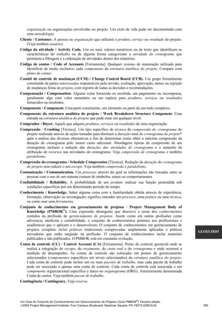 organização ou organizações envolvidas no projeto. Um ciclo de vida pode ser documentado com
    uma metodologia.
Cliente / Customer. A pessoa ou organização que utilizará o produto, serviço ou resultado do projeto.
    (Veja também usuário).
Código da atividade / Activity Code. Um ou mais valores numéricos ou de texto que identificam as
    características do trabalho ou de alguma forma categorizam a atividade do cronograma que
    permitem a filtragem e a ordenação de atividades dentro dos relatórios.
Código de contas / Code of Accounts [Ferramenta]. Qualquer sistema de numeração utilizado para
    identificar de modo exclusivo cada componente da estrutura analítica do projeto. Compare com
    plano de contas.
Comitê de controle de mudanças (CCM) / Change Control Board (CCB). Um grupo formalmente
    constituído de partes interessadas responsáveis pela revisão, avaliação, aprovação, atraso ou rejeição
    de mudanças feitas no projeto, com registro de todas as decisões e recomendações.
Compensação / Compensation. Alguma coisa fornecida ou recebida, um pagamento ou recompensa,
    geralmente algo com valor monetário ou em espécie para produtos, serviços ou resultados
    fornecidos ou recebidos.
Componente / Component. Uma parte constituinte, um elemento ou parte de um todo complexo.
Componente da estrutura analítica do projeto / Work Breakdown Structure Component. Uma
    entrada na estrutura analítica do projeto que pode estar em qualquer nível.
Comprador / Buyer. Aquele que adquire produtos, serviços ou resultados de uma organização.
Compressão / Crashing [Técnica]. Um tipo específico de técnica de compressão do cronograma do
    projeto realizada através de ações tomadas para diminuir a duração total do cronograma do projeto*
    após a análise das diversas alternativas a fim de determinar como obter a máxima compressão da
    duração do cronograma pelo menor custo adicional. Abordagens típicas de compressão de um
    cronograma incluem a redução das durações das atividades do cronograma e o aumento da
    atribuição de recursos nas atividades do cronograma. Veja compressão de cronograma e também
    paralelismo.
Compressão do cronograma / Schedule Compression [Técnica]. Redução da duração do cronograma
    do projeto sem reduzir o seu escopo. Veja também compressão e paralelismo.
Comunicação / Communication. Um processo através do qual as informações são trocadas entre as
    pessoas com o uso de um sistema comum de símbolos, sinais ou comportamentos.
Confiabilidade / Reliability. A probabilidade de um produto realizar sua função pretendida sob
    condições específicas por um determinado período de tempo.
Conhecimento / Knowledge. Saber alguma coisa com a familiaridade obtida através de experiência,
    formação, observação ou investigação; significa entender um processo, uma prática ou uma técnica,
    ou como usar uma ferramenta.
Conjunto de conhecimentos em gerenciamento de projetos / Project Management Body of
    Knowledge (PMBOK®). Uma expressão abrangente que descreve a soma dos conhecimentos
    contidos na profissão de gerenciamento de projetos. Assim como em outras profissões como
    advocacia, medicina e contabilidade, o conjunto de conhecimentos pertence aos profissionais e
    acadêmicos que o aplicam e o desenvolvem. O conjunto de conhecimentos em gerenciamento de
    projetos completo inclui práticas tradicionais comprovadas amplamente aplicadas e práticas
                                                                                                             GLOSSÁRIO
    inovadoras que estão surgindo na profissão. O conjunto de conhecimentos inclui materiais
    publicados e não publicados. O PMBOK está em constante evolução.
Conta de controle (CC) / Control Account (CA) [Ferramenta]. Ponto de controle gerencial onde se
    realiza a integração do escopo, do orçamento, do custo real e do cronograma e onde ocorrerá a
    medição de desempenho. As contas de controle são colocadas em pontos de gerenciamento
    selecionados (componentes específicos em níveis selecionados) da estrutura analítica do projeto.
    Cada conta de controle pode incluir um ou mais pacotes de trabalho, mas cada pacote de trabalho
    pode ser associado a apenas uma conta de controle. Cada conta de controle está associada a um
    componente organizacional específico e único no organograma (ORG). Anteriormente denominada
    Conta de custos. Veja também pacote de trabalho.
Contingência / Contingency. Veja reserva.



                                                                              ®
Um Guia do Conjunto de Conhecimentos em Gerenciamento de Projetos (Guia PMBOK ) Terceira edição
2004 Project Management Institute, Four Campus Boulevard, Newtown Square, PA 19073-3299 EUA                   355
 