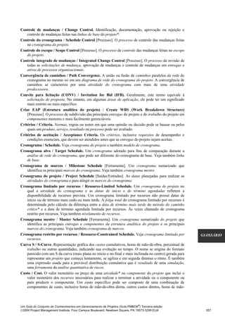 Controle de mudanças / Change Control. Identificação, documentação, aprovação ou rejeição e
    controle de mudanças feitas nas linhas de base do projeto*.
Controle do cronograma / Schedule Control [Processo]. O processo de controle das mudanças feitas
    no cronograma do projeto.
Controle do escopo / Scope Control [Processo]. O processo de controle das mudanças feitas no escopo
    do projeto.
Controle integrado de mudanças / Integrated Change Control [Processo]. O processo de revisão de
    todas as solicitações de mudança, aprovação de mudanças e controle de mudanças em entregas e
    ativos de processos organizacionais.
Convergência de caminhos / Path Convergence. A união ou fusão de caminhos paralelos da rede do
    cronograma no mesmo nó em um diagrama de rede do cronograma do projeto. A convergência de
    caminhos se caracteriza por uma atividade do cronograma com mais de uma atividade
    predecessora.
Convite para licitação (CONV) / Invitation for Bid (IFB). Geralmente, este termo equivale à
    solicitação de proposta. No entanto, em algumas áreas de aplicação, ele pode ter um significado
    mais restrito ou mais específico.
Criar EAP (Estrutura analítica do projeto) / Create WBS (Work Breakdown Structure)
    [Processo]. O processo de subdivisão das principais entregas do projeto e do trabalho do projeto em
    componentes menores e mais facilmente gerenciáveis.
Critérios / Criteria. Normas, regras ou testes em que uma opinião ou decisão pode se basear ou pelos
    quais um produto, serviço, resultado ou processo pode ser avaliado.
Critérios de aceitação / Acceptance Criteria. Os critérios, inclusive requisitos de desempenho e
    condições essenciais, que devem ser atendidos antes que as entregas do projeto sejam aceitas.
Cronograma / Schedule. Veja cronograma do projeto e também modelo de cronograma.
Cronograma alvo / Target Schedule. Um cronograma adotado para fins de comparação durante a
    análise de rede do cronograma, que pode ser diferente do cronograma de base. Veja também linha
    de base.
Cronograma de marcos / Milestone Schedule [Ferramenta]. Um cronograma sumarizado que
    identifica os principais marcos do cronograma. Veja também cronograma mestre.
Cronograma do projeto / Project Schedule [Saídas/Entradas]. As datas planejadas para realizar as
    atividades do cronograma e para atingir os marcos do cronograma.
Cronograma limitado por recursos / Resource-Limited Schedule. Um cronograma de projeto no
    qual a atividade do cronograma e as datas de início e de término agendadas refletem a
    disponibilidade de recursos prevista. Um cronograma limitado por recursos não possui datas de
    início ou de término mais cedo ou mais tarde. A folga total do cronograma limitado por recursos é
    determinada pelo cálculo da diferença entre a data de término mais tarde do método do caminho
    crítico* e a data de término agendada limitada por recursos. Às vezes chamado de cronograma
    restrito por recursos. Veja também nivelamento de recursos.
Cronograma mestre / Master Schedule [Ferramenta]. Um cronograma sumarizado do projeto que
    identifica as principais entregas e componentes da estrutura analítica do projeto e os principais
    marcos do cronograma. Veja também cronograma de marcos.
Cronograma restrito por recursos / Resource-Constrained Schedule. Veja cronograma limitado por            GLOSSÁRIO
    recursos.
Curva S / S-Curve. Representação gráfica dos custos cumulativos, horas de mão-de-obra, percentual de
    trabalho ou outras quantidades, indicando sua evolução no tempo. O nome se origina do formato
    parecido com um S da curva (mais plana no início e no final e mais inclinada no centro) gerada para
    representar um projeto que começa lentamente, se agiliza e em seguida diminui o ritmo. É também
    uma expressão usada para a provável distribuição cumulativa que é resultado de uma simulação,
    uma ferramenta da análise quantitativa de riscos.
Custo / Cost. O valor monetário ou preço de uma atividade* ou componente do projeto que inclui o
    valor monetário dos recursos necessários para realizar e terminar a atividade ou o componente ou
    para produzir o componente. Um custo específico pode ser composto de uma combinação de
    componentes de custo, inclusive horas de mão-de-obra direta, outros custos diretos, horas de mão-



                                                                              ®
Um Guia do Conjunto de Conhecimentos em Gerenciamento de Projetos (Guia PMBOK ) Terceira edição
2004 Project Management Institute, Four Campus Boulevard, Newtown Square, PA 19073-3299 EUA                357
 