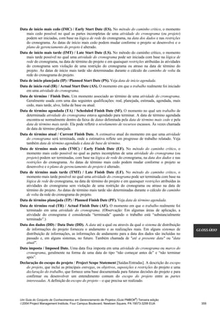 Data de início mais cedo (IMC) / Early Start Date (ES). No método do caminho crítico, o momento
   mais cedo possível no qual as partes incompletas de uma atividade do cronograma (ou projeto)
    podem ser iniciadas, com base na lógica de rede do cronograma, na data dos dados e nas restrições
    do cronograma. As datas de início mais cedo podem mudar conforme o projeto se desenvolve e o
    plano de gerenciamento do projeto é alterado.
Data de início mais tarde (IMT) / Late Start Date (LS). No método do caminho crítico, o momento
    mais tarde possível no qual uma atividade do cronograma pode ser iniciada com base na lógica de
    rede do cronograma, na data de término do projeto e em quaisquer restrições atribuídas às atividades
    do cronograma sem violação de uma restrição do cronograma ou atraso na data de término do
    projeto. As datas de início mais tarde são determinadas durante o cálculo do caminho de volta da
    rede do cronograma do projeto.
Data de início planejada (IP) / Planned Start Date (PS). Veja data de início agendada.
Data de início real (IR) / Actual Start Date (AS). O momento em que o trabalho realmente foi iniciado
   em uma atividade do cronograma.
Data de término / Finish Date. Um momento associado ao término de uma atividade do cronograma.
   Geralmente usada com uma das seguintes qualificações: real, planejada, estimada, agendada, mais
   cedo, mais tarde, alvo, linha de base ou atual.
Data de término agendada (TA) / Scheduled Finish Date (SF). O momento no qual um trabalho de
   determinada atividade do cronograma estava agendado para terminar. A data de término agendada
    encontra-se normalmente dentro da faixa de datas delimitada pela data de término mais cedo e pela
    data de término mais tarde. Ela pode refletir o nivelamento de recursos escassos. Às vezes chamada
    de data de término planejada.
Data de término atual / Current Finish Date. A estimativa atual do momento em que uma atividade
    do cronograma será terminada, onde a estimativa reflete um progresso de trabalho relatado. Veja
    também data de término agendada e data de base de término.
Data de término mais cedo (TMC) / Early Finish Date (EF). No método do caminho crítico, o
    momento mais cedo possível no qual as partes incompletas de uma atividade do cronograma (ou
    projeto) podem ser terminadas, com base na lógica de rede do cronograma, na data dos dados e nas
    restrições do cronograma. As datas de término mais cedo podem mudar conforme o projeto se
    desenvolve e o plano de gerenciamento do projeto é alterado.
Data de término mais tarde (TMT) / Late Finish Date (LF). No método do caminho crítico, o
    momento mais tarde possível no qual uma atividade do cronograma pode ser terminada com base na
    lógica de rede do cronograma, na data de término do projeto e em quaisquer restrições atribuídas às
    atividades do cronograma sem violação de uma restrição do cronograma ou atraso na data de
    término do projeto. As datas de término mais tarde são determinadas durante o cálculo do caminho
    de volta da rede do cronograma do projeto.
Data de término planejada (TP) / Planned Finish Date (PF). Veja data de término agendada.
Data de término real (TR) / Actual Finish Date (AF). O momento em que o trabalho realmente foi
    terminado em uma atividade do cronograma. (Observação: Em algumas áreas de aplicação, a
    atividade do cronograma é considerada “terminada” quando o trabalho está “substancialmente
    terminado”.)
Data dos dados (DD) / Data Date (DD). A data até a qual ou através da qual o sistema de distribuição
    de informações do projeto forneceu o andamento e as realizações reais. Em alguns sistemas de            GLOSSÁRIO
    distribuição de informações, as informações de andamento para a data dos dados são incluídas no
    passado e, em alguns sistemas, no futuro. Também chamada de "até a presente data" ou "data
    atual".
Data imposta / Imposed Date. Uma data fixa imposta em uma atividade do cronograma ou marco do
    cronograma, geralmente na forma de uma data do tipo “não começar antes de” e “não terminar
    após”.
Declaração do escopo do projeto / Project Scope Statement [Saídas/Entradas]. A descrição do escopo
    do projeto, que inclui as principais entregas, os objetivos, suposições e restrições do projeto e uma
    declaração do trabalho, que fornece uma base documentada para futuras decisões do projeto e para
    confirmar ou desenvolver um entendimento comum do escopo do projeto entre as partes
    interessadas. A definição do escopo do projeto – o que precisa ser realizado.



                                                                              ®
Um Guia do Conjunto de Conhecimentos em Gerenciamento de Projetos (Guia PMBOK ) Terceira edição
2004 Project Management Institute, Four Campus Boulevard, Newtown Square, PA 19073-3299 EUA                  359
 