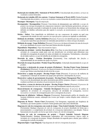 Declaração do trabalho (DT) / Statement of Work (SOW). Uma descrição dos produtos, serviços ou
    resultados a serem fornecidos.
Declaração do trabalho (DT) do contrato / Contract Statement of Work (SOW) [Saídas/Entradas].
    Uma descrição dos produtos, serviços ou resultados a serem fornecidos de acordo com o contrato.
Decompor / Decompose. Veja decomposição.
Decomposição / Decomposition [Técnica]. Uma técnica de planejamento que subdivide o escopo do
    projeto e as entregas do projeto em componentes menores e mais facilmente gerenciáveis, até que o
    trabalho do projeto associado à realização do escopo do projeto e ao fornecimento das entregas seja
    definido em detalhes suficientes para dar suporte à execução, ao monitoramento e ao controle do
    trabalho.
Defeito / Defect. Uma imperfeição ou deficiência em um componente do projeto na qual esse
    componente não atende aos seus requisitos ou especificações e precisa ser reparado ou substituído.
Definição da atividade / Activity Definition [Processo]. O processo de identificação das atividades do
    cronograma específicas que precisam ser realizadas para produzir as várias entregas do projeto.
Definição do escopo / Scope Definition [Processo]. O processo de desenvolvimento de uma declaração
    do escopo detalhada do projeto como base para futuras decisões do projeto.
Dependência / Dependency. Veja relacionamento lógico.
Descrição da atividade / Activity Description (DA). Uma frase ou uma denominação curta para cada
    atividade do cronograma usada junto com um identificador da atividade para diferenciar essa
    atividade do cronograma do projeto de outras atividades do cronograma. Normalmente, a descrição
    da atividade explica o escopo do trabalho da atividade do cronograma.
Descrição de cargo / Position Description [Ferramenta]. Uma explicação das funções e
    responsabilidades de um membro da equipe do projeto.
Descrição do escopo do produto / Product Scope Description. A descrição documentada do escopo do
    produto.
Desenvolver a declaração do escopo do projeto (Preliminar) / Develop Project Scope Statement
    (Preliminary) [Processo]. O processo de desenvolvimento da declaração do escopo preliminar do
    projeto que fornece uma descrição de alto nível do escopo.
Desenvolver a equipe do projeto / Develop Project Team [Processo]. O processo de melhoria de
    competências e interação de membros da equipe para aprimorar o desempenho do projeto.
Desenvolver o plano de gerenciamento do projeto / Develop Project Management Plan [Processo].
    O processo de documentação das ações necessárias para definir, preparar, integrar e coordenar todos
    os planos auxiliares em um plano de gerenciamento do projeto.
Desenvolver o termo de abertura do projeto / Develop Project Charter [Processo]. O processo de
    desenvolvimento do termo de abertura do projeto que formalmente autoriza um projeto.
Desenvolvimento do cronograma / Schedule Development [Processo]. O processo de análise de
    seqüências de atividades do cronograma, durações de atividades do cronograma, recursos
    necessários e restrições do cronograma para criar o cronograma do projeto.
Diagrama de influência / Influence Diagram [Ferramenta]. Representação gráfica de situações que
    mostram influências causais, ordenação dos eventos por tempo e outras relações entre variáveis e
    resultados.
Diagrama de Pareto / Pareto Chart [Ferramenta]. Um histograma, organizado por freqüência de
    ocorrência, que mostra quantos resultados foram gerados para cada causa identificada.
Diagrama de rede do cronograma com escala de tempo / Time-Scaled Schedule Network Diagram
    [Ferramenta]. Qualquer diagrama de rede do cronograma do projeto desenhado de forma que o
    posicionamento e o comprimento da atividade do cronograma representem a sua duração. Trata-se
    basicamente de um gráfico de barras que inclui a lógica de rede do cronograma.
Diagrama de rede do cronograma do projeto / Project Schedule Network Diagram
    [Saídas/Entradas]. Qualquer demonstração esquemática dos relacionamentos lógicos entre as
    atividades do cronograma do projeto. Sempre desenhado da esquerda para a direita, para refletir a
    cronologia do trabalho do projeto.
Diagrama lógico / Logic Diagram. Veja diagrama de rede do cronograma do projeto.
 