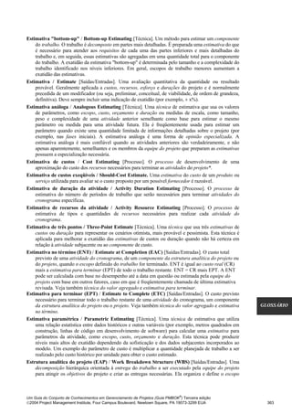 Estimativa "bottom-up" / Bottom-up Estimating [Técnica]. Um método para estimar um componente
    do trabalho. O trabalho é decomposto em partes mais detalhadas. É preparada uma estimativa do que
    é necessário para atender aos requisitos de cada uma das partes inferiores e mais detalhadas do
    trabalho e, em seguida, essas estimativas são agregadas em uma quantidade total para o componente
    do trabalho. A exatidão da estimativa "bottom-up" é determinada pelo tamanho e a complexidade do
    trabalho identificado nos níveis inferiores. Em geral, escopos de trabalho menores aumentam a
    exatidão das estimativas.
Estimativa / Estimate [Saídas/Entradas]. Uma avaliação quantitativa da quantidade ou resultado
    provável. Geralmente aplicada a custos, recursos, esforço e durações do projeto e é normalmente
    precedida de um modificador (ou seja, preliminar, conceitual, de viabilidade, de ordem de grandeza,
    definitiva). Deve sempre incluir uma indicação de exatidão (por exemplo, ± x%).
Estimativa análoga / Analogous Estimating [Técnica]. Uma técnica de estimativa que usa os valores
    de parâmetros, como escopo, custo, orçamento e duração ou medidas de escala, como tamanho,
    peso e complexidade de uma atividade anterior semelhante como base para estimar o mesmo
    parâmetro ou medida para uma atividade futura. Ela é freqüentemente usada para estimar um
    parâmetro quando existe uma quantidade limitada de informações detalhadas sobre o projeto (por
    exemplo, nas fases iniciais). A estimativa análoga é uma forma de opinião especializada. A
    estimativa análoga é mais confiável quando as atividades anteriores são verdadeiramente, e não
    apenas aparentemente, semelhantes e os membros da equipe do projeto que preparam as estimativas
    possuem a especialização necessária.
Estimativa de custos / Cost Estimating [Processo]. O processo de desenvolvimento de uma
    aproximação do custo dos recursos necessários para terminar as atividades do projeto*.
Estimativa de custos exeqüíveis / Should-Cost Estimate. Uma estimativa do custo de um produto ou
    serviço utilizada para avaliar se o custo proposto por um possível fornecedor é razoável.
Estimativa de duração da atividade / Activity Duration Estimating [Processo]. O processo de
    estimativa do número de períodos de trabalho que serão necessários para terminar atividades do
    cronograma específicas.
Estimativa de recursos da atividade / Activity Resource Estimating [Processo]. O processo de
    estimativa de tipos e quantidades de recursos necessários para realizar cada atividade do
    cronograma.
Estimativa de três pontos / Three-Point Estimate [Técnica]. Uma técnica que usa três estimativas de
    custos ou duração para representar os cenários otimista, mais provável e pessimista. Esta técnica é
    aplicada para melhorar a exatidão das estimativas de custos ou duração quando não há certeza em
    relação à atividade subjacente ou ao componente de custo.
Estimativa no término (ENT) / Estimate at Completion (EAC) [Saídas/Entradas]. O custo total
    previsto de uma atividade do cronograma, de um componente da estrutura analítica do projeto ou
    do projeto, quando o escopo definido do trabalho for terminado. ENT é igual ao custo real (CR)
    mais a estimativa para terminar (EPT) de todo o trabalho restante. ENT = CR mais EPT. A ENT
    pode ser calculada com base no desempenho até a data em questão ou estimada pela equipe do
    projeto com base em outros fatores, caso em que é freqüentemente chamada de última estimativa
    revisada. Veja também técnica do valor agregado e estimativa para terminar.
Estimativa para terminar (EPT) / Estimate to Complete (ETC) [Saídas/Entradas]. O custo previsto
    necessário para terminar todo o trabalho restante de uma atividade do cronograma, um componente
    da estrutura analítica do projeto ou o projeto. Veja também técnica do valor agregado e estimativa     GLOSSÁRIO
    no término.
Estimativa paramétrica / Parametric Estimating [Técnica]. Uma técnica de estimativa que utiliza
    uma relação estatística entre dados históricos e outras variáveis (por exemplo, metros quadrados em
    construção, linhas de código em desenvolvimento de software) para calcular uma estimativa para
    parâmetros da atividade, como escopo, custo, orçamento e duração. Esta técnica pode produzir
    níveis mais altos de exatidão dependendo da sofisticação e dos dados subjacentes incorporados ao
    modelo. Um exemplo do parâmetro de custo é multiplicar a quantidade planejada de trabalho a ser
    realizado pelo custo histórico por unidade para obter o custo estimado.
Estrutura analítica do projeto (EAP) / Work Breakdown Structure (WBS) [Saídas/Entradas]. Uma
    decomposição hierárquica orientada à entrega do trabalho a ser executado pela equipe do projeto
    para atingir os objetivos do projeto e criar as entregas necessárias. Ela organiza e define o escopo



                                                                              ®
Um Guia do Conjunto de Conhecimentos em Gerenciamento de Projetos (Guia PMBOK ) Terceira edição
2004 Project Management Institute, Four Campus Boulevard, Newtown Square, PA 19073-3299 EUA                 363
 