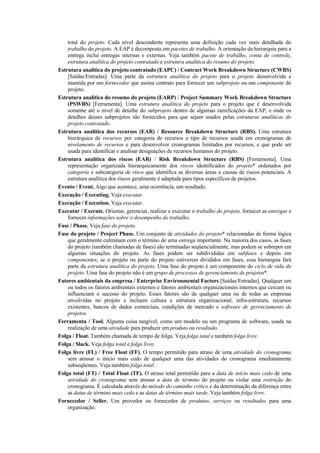 total do projeto. Cada nível descendente representa uma definição cada vez mais detalhada do
    trabalho do projeto. A EAP é decomposta em pacotes de trabalho. A orientação da hierarquia para a
    entrega inclui entregas internas e externas. Veja também pacote de trabalho, conta de controle,
    estrutura analítica do projeto contratado e estrutura analítica do resumo do projeto.
Estrutura analítica do projeto contratado (EAPC) / Contract Work Breakdown Structure (CWBS)
    [Saídas/Entradas]. Uma parte da estrutura analítica do projeto para o projeto desenvolvida e
    mantida por um fornecedor que assina contrato para fornecer um subprojeto ou um componente do
    projeto.
Estrutura analítica do resumo do projeto (EARP) / Project Summary Work Breakdown Structure
    (PSWBS) [Ferramenta]. Uma estrutura analítica do projeto para o projeto que é desenvolvida
    somente até o nível de detalhe do subprojeto dentro de algumas ramificações da EAP, e onde os
    detalhes desses subprojetos são fornecidos para que sejam usados pelas estruturas analíticas do
    projeto contratado.
Estrutura analítica dos recursos (EAR) / Resource Breakdown Structure (RBS). Uma estrutura
    hierárquica de recursos por categoria de recursos e tipo de recursos usada em cronogramas de
    nivelamento de recursos e para desenvolver cronogramas limitados por recursos, e que pode ser
    usada para identificar e analisar designações de recursos humanos do projeto.
Estrutura analítica dos riscos (EAR) / Risk Breakdown Structure (RBS) [Ferramenta]. Uma
    representação organizada hierarquicamente dos riscos identificados do projeto* ordenados por
    categoria e subcategoria de risco que identifica as diversas áreas e causas de riscos potenciais. A
    estrutura analítica dos riscos geralmente é adaptada para tipos específicos de projetos.
Evento / Event. Algo que acontece, uma ocorrência, um resultado.
Execução / Executing. Veja executar.
Execução / Execution. Veja executar.
Executar / Execute. Orientar, gerenciar, realizar e executar o trabalho do projeto, fornecer as entregas e
    fornecer informações sobre o desempenho do trabalho.
Fase / Phase. Veja fase do projeto.
Fase do projeto / Project Phase. Um conjunto de atividades do projeto* relacionadas de forma lógica
    que geralmente culminam com o término de uma entrega importante. Na maioria dos casos, as fases
    do projeto (também chamadas de fases) são terminadas seqüencialmente, mas podem se sobrepor em
    algumas situações do projeto. As fases podem ser subdivididas em subfases e depois em
    componentes; se o projeto ou parte do projeto estiverem divididos em fases, essa hierarquia fará
    parte da estrutura analítica do projeto. Uma fase do projeto é um componente do ciclo de vida do
    projeto. Uma fase do projeto não é um grupo de processos de gerenciamento de projetos*.
Fatores ambientais da empresa / Enterprise Environmental Factors [Saídas/Entradas]. Qualquer um
    ou todos os fatores ambientais externos e fatores ambientais organizacionais internos que cercam ou
    influenciam o sucesso do projeto. Esses fatores são de qualquer uma ou de todas as empresas
    envolvidas no projeto e incluem cultura e estrutura organizacional, infra-estrutura, recursos
    existentes, bancos de dados comerciais, condições de mercado e software de gerenciamento de
    projetos.
Ferramenta / Tool. Alguma coisa tangível, como um modelo ou um programa de software, usada na
    realização de uma atividade para produzir um produto ou resultado.
Folga / Float. Também chamada de tempo de folga. Veja folga total e também folga livre.
Folga / Slack. Veja folga total e folga livre.
Folga livre (FL) / Free Float (FF). O tempo permitido para atraso de uma atividade do cronograma
    sem atrasar o início mais cedo de qualquer uma das atividades do cronograma imediatamente
    subseqüentes. Veja também folga total.
Folga total (FT) / Total Float (TF). O atraso total permitido para a data de início mais cedo de uma
    atividade do cronograma sem atrasar a data de término do projeto ou violar uma restrição do
    cronograma. É calculada através do método do caminho crítico e da determinação da diferença entre
    as datas de término mais cedo e as datas de término mais tarde. Veja também folga livre.
Fornecedor / Seller. Um provedor ou fornecedor de produtos, serviços ou resultados para uma
    organização.
 
