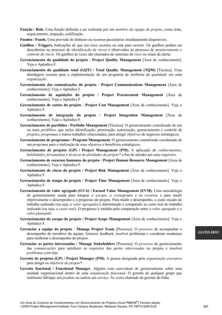 Função / Role. Uma função definida a ser realizada por um membro da equipe do projeto, como teste,
   arquivamento, inspeção, codificação.
Fundos / Funds. Uma provisão de dinheiro ou recursos pecuniários imediatamente disponíveis.
Gatilhos / Triggers. Indicações de que um risco ocorreu ou está para ocorrer. Os gatilhos podem ser
   descobertos no processo de identificação de riscos e observados no processo de monitoramento e
   controle de riscos. Os gatilhos às vezes são chamados de sintomas de risco ou sinais de alerta.
Gerenciamento da qualidade do projeto / Project Quality Management [Área de conhecimento].
   Veja o Apêndice F.
Gerenciamento da qualidade total (GQT) / Total Quality Management (TQM) [Técnica]. Uma
   abordagem comum para a implementação de um programa de melhoria da qualidade em uma
   organização.
Gerenciamento das comunicações do projeto / Project Communications Management [Área de
   conhecimento]. Veja o Apêndice F.
Gerenciamento de aquisições do projeto / Project Procurement Management [Área de
   conhecimento]. Veja o Apêndice F.
Gerenciamento de custos do projeto / Project Cost Management [Área de conhecimento]. Veja o
   Apêndice F.
Gerenciamento de integração do projeto / Project Integration Management [Área de
   conhecimento]. Veja o Apêndice F.
Gerenciamento de portfólios / Portfolio Management [Técnica]. O gerenciamento centralizado de um
   ou mais portfólios, que inclui identificação, priorização, autorização, gerenciamento e controle de
   projetos, programas e outros trabalhos relacionados, para atingir objetivos de negócios estratégicos.
Gerenciamento de programas / Program Management. O gerenciamento centralizado coordenado de
   um programa para a realização de seus objetivos e benefícios estratégicos.
Gerenciamento de projetos (GP) / Project Management (PM). A aplicação de conhecimentos,
   habilidades, ferramentas e técnicas às atividades do projeto* a fim de atender aos seus requisitos.
Gerenciamento de recursos humanos do projeto / Project Human Resource Management [Área de
   conhecimento]. Veja o Apêndice F.
Gerenciamento de riscos do projeto / Project Risk Management [Área de conhecimento]. Veja o
   Apêndice F.
Gerenciamento de tempo do projeto / Project Time Management [Área de conhecimento]. Veja o
   Apêndice F.
Gerenciamento de valor agregado (GVA) / Earned Value Management (EVM). Uma metodologia
   de gerenciamento usada para integrar o escopo, o cronograma e os recursos e para medir
   objetivamente o desempenho e o progresso do projeto. Para medir o desempenho, o custo orçado do
   trabalho realizado (ou seja, o valor agregado) é determinado e comparado ao custo real do trabalho
   realizado (ou seja, o custo real). O progresso é medido pela comparação entre o valor agregado e o
   valor planejado.
Gerenciamento do escopo do projeto / Project Scope Management [Área de conhecimento]. Veja o
   Apêndice F.
Gerenciar a equipe do projeto / Manage Project Team [Processo]. O processo de acompanhar o
   desempenho de membros da equipe, fornecer feedback, resolver problemas e coordenar mudanças             GLOSSÁRIO
   para melhorar o desempenho do projeto.
Gerenciar as partes interessadas / Manage Stakeholders [Processo]. O processo de gerenciamento
   das comunicações para satisfazer os requisitos das partes interessadas no projeto e resolver
   problemas com elas.
Gerente de projetos (GP) / Project Manager (PM). A pessoa designada pela organização executora
   para atingir os objetivos do projeto*.
Gerente funcional / Functional Manager. Alguém com autoridade de gerenciamento sobre uma
   unidade organizacional dentro de uma organização funcional. O gerente de qualquer grupo que
   realmente fabrique um produto ou realize um serviço. Às vezes chamado de gerente de linha.




                                                                              ®
Um Guia do Conjunto de Conhecimentos em Gerenciamento de Projetos (Guia PMBOK ) Terceira edição
2004 Project Management Institute, Four Campus Boulevard, Newtown Square, PA 19073-3299 EUA                 365
 