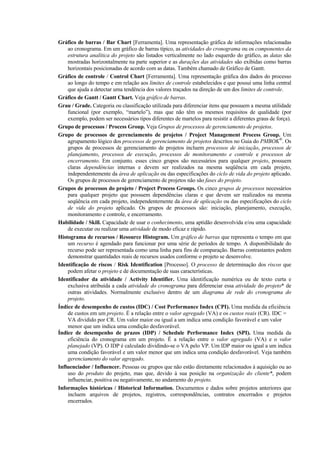 Gráfico de barras / Bar Chart [Ferramenta]. Uma representação gráfica de informações relacionadas
    ao cronograma. Em um gráfico de barras típico, as atividades do cronograma ou os componentes da
    estrutura analítica do projeto são listados verticalmente no lado esquerdo do gráfico, as datas são
    mostradas horizontalmente na parte superior e as durações das atividades são exibidas como barras
    horizontais posicionadas de acordo com as datas. Também chamado de Gráfico de Gantt.
Gráfico de controle / Control Chart [Ferramenta]. Uma representação gráfica dos dados do processo
    ao longo do tempo e em relação aos limites de controle estabelecidos e que possui uma linha central
    que ajuda a detectar uma tendência dos valores traçados na direção de um dos limites de controle.
Gráfico de Gantt / Gantt Chart. Veja gráfico de barras.
Grau / Grade. Categoria ou classificação utilizada para diferenciar itens que possuem a mesma utilidade
    funcional (por exemplo, “martelo”), mas que não têm os mesmos requisitos de qualidade (por
    exemplo, podem ser necessários tipos diferentes de martelos para resistir a diferentes graus de força).
Grupo de processos / Process Group. Veja Grupos de processos de gerenciamento de projetos.
Grupo de processos de gerenciamento de projetos / Project Management Process Group. Um
    agrupamento lógico dos processos de gerenciamento de projetos descritos no Guia do PMBOK®. Os
    grupos de processos de gerenciamento de projetos incluem processos de iniciação, processos de
    planejamento, processos de execução, processos de monitoramento e controle e processos de
    encerramento. Em conjunto, esses cinco grupos são necessários para qualquer projeto, possuem
    claras dependências internas e devem ser realizados na mesma seqüência em cada projeto,
    independentemente da área de aplicação ou das especificações do ciclo de vida do projeto aplicado.
    Os grupos de processos de gerenciamento de projetos não são fases do projeto.
Grupos de processos do projeto / Project Process Groups. Os cinco grupos de processos necessários
    para qualquer projeto que possuem dependências claras e que devem ser realizados na mesma
    seqüência em cada projeto, independentemente da área de aplicação ou das especificações do ciclo
    de vida do projeto aplicado. Os grupos de processos são: iniciação, planejamento, execução,
    monitoramento e controle, e encerramento.
Habilidade / Skill. Capacidade de usar o conhecimento, uma aptidão desenvolvida e/ou uma capacidade
    de executar ou realizar uma atividade de modo eficaz e rápido.
Histograma de recursos / Resource Histogram. Um gráfico de barras que representa o tempo em que
    um recurso é agendado para funcionar por uma série de períodos de tempo. A disponibilidade do
    recurso pode ser representada como uma linha para fins de comparação. Barras contrastantes podem
    demonstrar quantidades reais de recursos usados conforme o projeto se desenvolve.
Identificação de riscos / Risk Identification [Processo]. O processo de determinação dos riscos que
    podem afetar o projeto e de documentação de suas características.
Identificador da atividade / Activity Identifier. Uma identificação numérica ou de texto curta e
    exclusiva atribuída a cada atividade do cronograma para diferenciar essa atividade do projeto* de
    outras atividades. Normalmente exclusivo dentro de um diagrama de rede do cronograma do
    projeto.
Índice de desempenho de custos (IDC) / Cost Performance Index (CPI). Uma medida da eficiência
    de custos em um projeto. É a relação entre o valor agregado (VA) e os custos reais (CR). IDC =
    VA dividido por CR. Um valor maior ou igual a um indica uma condição favorável e um valor
    menor que um indica uma condição desfavorável.
Índice de desempenho de prazos (IDP) / Schedule Performance Index (SPI). Uma medida da
    eficiência do cronograma em um projeto. É a relação entre o valor agregado (VA) e o valor
    planejado (VP). O IDP é calculado dividindo-se o VA pelo VP. Um IDP maior ou igual a um indica
    uma condição favorável e um valor menor que um indica uma condição desfavorável. Veja também
    gerenciamento do valor agregado.
Influenciador / Influencer. Pessoas ou grupos que não estão diretamente relacionados à aquisição ou ao
    uso do produto do projeto, mas que, devido à sua posição na organização do cliente*, podem
    influenciar, positiva ou negativamente, no andamento do projeto.
Informações históricas / Historical Information. Documentos e dados sobre projetos anteriores que
    incluem arquivos de projetos, registros, correspondências, contratos encerrados e projetos
    encerrados.
 