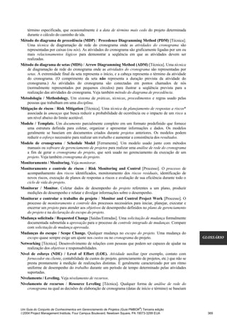 término especificada, que ocasionalmente é a data de término mais cedo do projeto determinada
    durante o cálculo do caminho de ida.
Método do diagrama de precedência (MDP) / Precedence Diagramming Method (PDM) [Técnica].
    Uma técnica de diagramação de rede do cronograma onde as atividades do cronograma são
    representadas por caixas (ou nós). As atividades do cronograma são graficamente ligadas por um ou
    mais relacionamentos lógicos para demonstrar a seqüência em que as atividades devem ser
    realizadas.
Método do diagrama de setas (MDS) / Arrow Diagramming Method (ADM) [Técnica]. Uma técnica
    de diagramação de rede do cronograma onde as atividades do cronograma são representadas por
    setas. A extremidade final da seta representa o início, e a cabeça representa o término da atividade
    do cronograma. (O comprimento da seta não representa a duração prevista da atividade do
    cronograma.) As atividades do cronograma são conectadas em pontos chamados de nós
    (normalmente representados por pequenos círculos) para ilustrar a seqüência prevista para a
    realização das atividades do cronograma. Veja também método do diagrama de precedência.
Metodologia / Methodology. Um sistema de práticas, técnicas, procedimentos e regras usado pelas
    pessoas que trabalham em uma disciplina.
Mitigação de riscos / Risk Mitigation [Técnica]. Uma técnica de planejamento de respostas a riscos*
    associada às ameaças que busca reduzir a probabilidade de ocorrência ou o impacto de um risco a
    um nível abaixo do limite aceitável.
Modelo / Template. Um documento parcialmente completo em um formato predefinido que fornece
    uma estrutura definida para coletar, organizar e apresentar informações e dados. Os modelos
    geralmente se baseiam em documentos criados durante projetos anteriores. Os modelos podem
    reduzir o esforço necessário para realizar um trabalho e aumentar a consistência dos resultados.
Modelo de cronograma / Schedule Model [Ferramenta]. Um modelo usado junto com métodos
    manuais ou software de gerenciamento de projetos para realizar uma análise de rede do cronograma
    a fim de gerar o cronograma do projeto, que será usado no gerenciamento da execução de um
    projeto. Veja também cronograma do projeto.
Monitoramento / Monitoring. Veja monitorar.
Monitoramento e controle de riscos / Risk Monitoring and Control [Processo]. O processo de
    acompanhamento dos riscos identificados, monitoramento dos riscos residuais, identificação de
    novos riscos, execução de planos de respostas a riscos e avaliação de sua eficiência durante todo o
    ciclo de vida do projeto.
Monitorar / Monitor. Coletar dados de desempenho do projeto referentes a um plano, produzir
    medições do desempenho e relatar e divulgar informações sobre o desempenho.
Monitorar e controlar o trabalho do projeto / Monitor and Control Project Work [Processo]. O
    processo de monitoramento e controle dos processos necessários para iniciar, planejar, executar e
    encerrar um projeto para atender aos objetivos de desempenho definidos no plano de gerenciamento
    do projeto e na declaração do escopo do projeto.
Mudança solicitada / Requested Change [Saídas/Entradas]. Uma solicitação de mudança formalmente
    documentada submetida a aprovação para o processo de controle integrado de mudanças. Compare
    com solicitação de mudança aprovada.
Mudanças do escopo / Scope Change. Qualquer mudança no escopo do projeto. Uma mudança do
    escopo quase sempre exige um ajuste nos custos ou no cronograma do projeto.                              GLOSSÁRIO
Networking [Técnica]. Desenvolvimento de relações com pessoas que podem ser capazes de ajudar na
    realização dos objetivos e responsabilidades.
Nível de esforço (NDE) / Level of Effort (LOE). Atividade auxiliar (por exemplo, contato com
    fornecedor ou cliente, contabilidade de custos do projeto, gerenciamento de projetos, etc.) que não se
    presta prontamente à medição de realizações distintas. É geralmente caracterizado por um ritmo
    uniforme de desempenho do trabalho durante um período de tempo determinado pelas atividades
    suportadas.
Nivelamento / Leveling. Veja nivelamento de recursos.
Nivelamento de recursos / Resource Leveling [Técnica]. Qualquer forma de análise de rede do
    cronograma na qual as decisões de elaboração de cronograma (datas de início e término) se baseiam



                                                                              ®
Um Guia do Conjunto de Conhecimentos em Gerenciamento de Projetos (Guia PMBOK ) Terceira edição
2004 Project Management Institute, Four Campus Boulevard, Newtown Square, PA 19073-3299 EUA                   369
 
