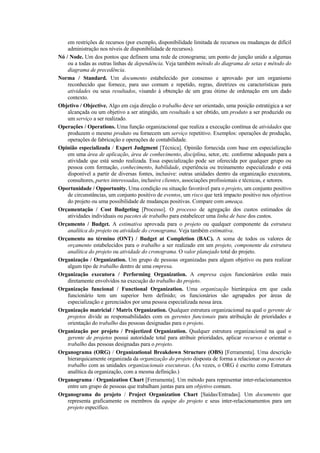 em restrições de recursos (por exemplo, disponibilidade limitada de recursos ou mudanças de difícil
    administração nos níveis de disponibilidade de recursos).
Nó / Node. Um dos pontos que definem uma rede de cronograma; um ponto de junção unido a algumas
    ou a todas as outras linhas de dependência. Veja também método do diagrama de setas e método do
    diagrama de precedência.
Norma / Standard. Um documento estabelecido por consenso e aprovado por um organismo
    reconhecido que fornece, para uso comum e repetido, regras, diretrizes ou características para
    atividades ou seus resultados, visando à obtenção de um grau ótimo de ordenação em um dado
    contexto.
Objetivo / Objective. Algo em cuja direção o trabalho deve ser orientado, uma posição estratégica a ser
    alcançada ou um objetivo a ser atingido, um resultado a ser obtido, um produto a ser produzido ou
    um serviço a ser realizado.
Operações / Operations. Uma função organizacional que realiza a execução contínua de atividades que
    produzem o mesmo produto ou fornecem um serviço repetitivo. Exemplos: operações de produção,
    operações de fabricação e operações de contabilidade.
Opinião especializada / Expert Judgment [Técnica]. Opinião fornecida com base em especialização
    em uma área de aplicação, área de conhecimento, disciplina, setor, etc. conforme adequado para a
    atividade que está sendo realizada. Essa especialização pode ser oferecida por qualquer grupo ou
    pessoa com formação, conhecimento, habilidade, experiência ou treinamento especializado e está
    disponível a partir de diversas fontes, inclusive: outras unidades dentro da organização executora,
    consultores, partes interessadas, inclusive clientes, associações profissionais e técnicas, e setores.
Oportunidade / Opportunity. Uma condição ou situação favorável para o projeto, um conjunto positivo
    de circunstâncias, um conjunto positivo de eventos, um risco que terá impacto positivo nos objetivos
    do projeto ou uma possibilidade de mudanças positivas. Compare com ameaça.
Orçamentação / Cost Budgeting [Processo]. O processo de agregação dos custos estimados de
    atividades individuais ou pacotes de trabalho para estabelecer uma linha de base dos custos.
Orçamento / Budget. A estimativa aprovada para o projeto ou qualquer componente da estrutura
    analítica do projeto ou atividade do cronograma. Veja também estimativa.
Orçamento no término (ONT) / Budget at Completion (BAC). A soma de todos os valores de
    orçamento estabelecidos para o trabalho a ser realizado em um projeto, componente da estrutura
    analítica do projeto ou atividade do cronograma. O valor planejado total do projeto.
Organização / Organization. Um grupo de pessoas organizadas para algum objetivo ou para realizar
    algum tipo de trabalho dentro de uma empresa.
Organização executora / Performing Organization. A empresa cujos funcionários estão mais
    diretamente envolvidos na execução do trabalho do projeto.
Organização funcional / Functional Organization. Uma organização hierárquica em que cada
    funcionário tem um superior bem definido; os funcionários são agrupados por áreas de
    especialização e gerenciados por uma pessoa especializada nessa área.
Organização matricial / Matrix Organization. Qualquer estrutura organizacional na qual o gerente de
    projetos divide as responsabilidades com os gerentes funcionais para atribuição de prioridades e
    orientação do trabalho das pessoas designadas para o projeto.
Organização por projeto / Projectized Organization. Qualquer estrutura organizacional na qual o
    gerente de projetos possui autoridade total para atribuir prioridades, aplicar recursos e orientar o
    trabalho das pessoas designadas para o projeto.
Organograma (ORG) / Organizational Breakdown Structure (OBS) [Ferramenta]. Uma descrição
    hierarquicamente organizada da organização do projeto disposta de forma a relacionar os pacotes de
    trabalho com as unidades organizacionais executoras. (Às vezes, o ORG é escrito como Estrutura
    analítica da organização, com a mesma definição.)
Organograma / Organization Chart [Ferramenta]. Um método para representar inter-relacionamentos
    entre um grupo de pessoas que trabalham juntas para um objetivo comum.
Organograma do projeto / Project Organization Chart [Saídas/Entradas]. Um documento que
    representa graficamente os membros da equipe do projeto e seus inter-relacionamentos para um
    projeto específico.
 