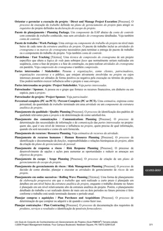 Orientar e gerenciar a execução do projeto / Direct and Manage Project Execution [Processo]. O
    processo de execução do trabalho definido no plano de gerenciamento do projeto para atingir os
    requisitos do projeto definidos na declaração do escopo do projeto.
Pacote de planejamento / Planning Package. Um componente da EAP abaixo da conta de controle
    com conteúdo de trabalho conhecido, mas sem atividades do cronograma detalhadas. Veja também
    conta de controle.
Pacote de trabalho / Work Package. Uma entrega ou componente do trabalho do projeto no nível mais
    baixo de cada ramo da estrutura analítica do projeto. O pacote de trabalho inclui as atividades do
    cronograma e os marcos do cronograma necessários para terminar a entrega do pacote de trabalho
    ou o componente do trabalho do projeto. Veja também conta de controle.
Paralelismo / Fast Tracking [Técnica]. Uma técnica de compressão do cronograma de um projeto
    específico que altera a lógica de rede para sobrepor fases que normalmente seriam realizadas em
    seqüência, como a fase de projeto e a fase de construção, ou para realizar atividades do cronograma
    em paralelo. Veja compressão do cronograma e também compressão.
Partes interessadas / Stakeholder. Pessoas e organizações, como clientes, patrocinadores,
    organizações executoras e o público, que estejam ativamente envolvidas no projeto ou cujos
    interesses possam ser afetados de forma positiva ou negativa pela execução ou término do projeto.
    Elas podem também exercer influência sobre o projeto e suas entregas.
Partes interessadas no projeto / Project Stakeholder. Veja partes interessadas.
Patrocinador / Sponsor. A pessoa ou o grupo que fornece os recursos financeiros, em dinheiro ou em
    espécie, para o projeto.
Patrocinador do projeto / Project Sponsor. Veja patrocinador.
Percentual completo (PC ou PCT) / Percent Complete (PC or PCT). Uma estimativa, expressa como
    percentual, da quantidade de trabalho terminado em uma atividade ou um componente da estrutura
    analítica do projeto.
Planejamento da qualidade / Quality Planning [Processo]. O processo de identificação dos padrões de
    qualidade relevantes para o projeto e de determinação de como satisfazê-los.
Planejamento das comunicações / Communications Planning [Processo]. O processo de
    determinação das necessidades de informação e de comunicação das partes interessadas no projeto:
    quem são, qual é seu nível de interesse e influência no projeto, quem precisa de qual informação,
    quando ela será necessária e como ela será fornecida.
Planejamento de recursos / Resource Planning. Veja estimativa de recursos da atividade.
Planejamento de recursos humanos / Human Resource Planning [Processo]. O processo de
    identificação e documentação de funções, responsabilidades e relações hierárquicas do projeto, além
    da criação do plano de gerenciamento de pessoal.
Planejamento de respostas a riscos / Risk Response Planning [Processo]. O processo de
    desenvolvimento de opções e ações para aumentar as oportunidades e reduzir as ameaças aos
    objetivos do projeto.
Planejamento do escopo / Scope Planning [Processo]. O processo de criação de um plano de
    gerenciamento do escopo do projeto.
Planejamento do gerenciamento de riscos / Risk Management Planning [Processo]. O processo de
    decisão de como abordar, planejar e executar as atividades de gerenciamento de riscos de um            GLOSSÁRIO
    projeto.
Planejamento em ondas sucessivas / Rolling Wave Planning [Técnica]. Uma forma de planejamento
    de elaboração progressiva em que o trabalho que será realizado a curto prazo é planejado em
    detalhes em um nível baixo da estrutura analítica do projeto, enquanto o trabalho distante no futuro
    é planejado em um nível relativamente alto da estrutura analítica do projeto. Porém, o planejamento
    detalhado do trabalho a ser realizado dentro de mais um ou dois períodos no futuro próximo é feito
    conforme o trabalho está sendo terminado durante o período atual.
Planejar compras e aquisições / Plan Purchases and Acquisitions [Processo]. O processo de
    determinação do que comprar ou adquirir e de quando e como fazer isso.
Planejar contratações / Plan Contracting [Processo]. O processo de documentação dos requisitos de
    produtos, serviços e resultados e identificação de possíveis fornecedores.



                                                                              ®
Um Guia do Conjunto de Conhecimentos em Gerenciamento de Projetos (Guia PMBOK ) Terceira edição
2004 Project Management Institute, Four Campus Boulevard, Newtown Square, PA 19073-3299 EUA                 371
 