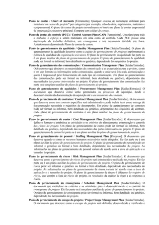 Plano de contas / Chart of Accounts [Ferramenta]. Qualquer sistema de numeração utilizado para
    monitorar os custos do projeto* por categoria (por exemplo, mão-de-obra, suprimentos, materiais e
    equipamentos). O plano de contas do projeto normalmente se baseia no plano de contas empresarial
    da organização executora principal. Compare com código de contas.
Plano de contas de controle (PCC) / Control Account Plan (CAP) [Ferramenta]. Um plano para todo
    o trabalho e esforço a serem realizados em uma conta de controle. Cada PCC possui uma
    declaração do trabalho definitiva, um cronograma e um orçamento dividido em fases.
    Anteriormente denominado Plano de contas de custos.
Plano de gerenciamento da qualidade / Quality Management Plan [Saídas/Entradas]. O plano de
    gerenciamento da qualidade descreve como a equipe de gerenciamento de projetos implementará a
    política de qualidade da organização executora. O plano de gerenciamento da qualidade faz parte ou
    é um plano auxiliar do plano de gerenciamento do projeto. O plano de gerenciamento da qualidade
    pode ser formal ou informal, bem detalhado ou genérico, dependendo dos requisitos do projeto.
Plano de gerenciamento das comunicações / Communication Management Plan [Saídas/Entradas].
    O documento que descreve: as necessidades de comunicação e as expectativas para o projeto, como
    e em que formato as informações serão comunicadas, quando e onde será feita cada comunicação e
    quem é responsável pelo fornecimento de cada tipo de comunicação. Um plano de gerenciamento
    das comunicações pode ser formal ou informal, bem detalhado ou genérico, dependendo das
    necessidades das partes interessadas no projeto. O plano de gerenciamento das comunicações faz
    parte ou é um plano auxiliar do plano de gerenciamento do projeto.
Plano de gerenciamento de aquisições / Procurement Management Plan [Saídas/Entradas]. O
    documento que descreve como serão gerenciados os processos de aquisição, desde o
    desenvolvimento da documentação da aquisição até o encerramento do contrato.
Plano de gerenciamento de contratos / Contract Management Plan [Saídas/Entradas]. O documento
    que descreve como um contrato específico será administrado e pode incluir itens como entrega de
    documentação necessária e requisitos de desempenho. Um plano de gerenciamento de contratos
    pode ser formal ou informal, bem detalhado ou genérico, dependendo dos requisitos do contrato.
    Cada plano de gerenciamento de contratos é um plano auxiliar do plano de gerenciamento do
    projeto.
Plano de gerenciamento de custos / Cost Management Plan [Saídas/Entradas]. O documento que
    define o formato e estabelece as atividades e os critérios de planejamento, estruturação e controle
    dos custos do projeto. Um plano de gerenciamento de custos pode ser formal ou informal, bem
    detalhado ou genérico, dependendo das necessidades das partes interessadas no projeto. O plano de
    gerenciamento de custos faz parte ou é um plano auxiliar do plano de gerenciamento do projeto.
Plano de gerenciamento de pessoal / Staffing Management Plan [Processo]. O documento que
    descreve quando e como os recursos humanos necessários serão atingidos. Ele faz parte ou é um
    plano auxiliar do plano de gerenciamento do projeto. O plano de gerenciamento de pessoal pode ser
    informal e genérico ou formal e bem detalhado, dependendo das necessidades do projeto. As
    informações no plano de gerenciamento de pessoal variam de acordo com a área de aplicação e o
    tamanho do projeto.
Plano de gerenciamento de riscos / Risk Management Plan [Saídas/Entradas]. O documento que
    descreve como o gerenciamento de riscos do projeto será estruturado e realizado no projeto. Ele faz
    parte ou é um plano auxiliar do plano de gerenciamento do projeto. O plano de gerenciamento de
    riscos pode ser informal e genérico ou formal e bem detalhado, dependendo das necessidades do
    projeto. As informações no plano de gerenciamento de riscos variam de acordo com a área de
    aplicação e o tamanho do projeto. O plano de gerenciamento de riscos é diferente do registro de
    riscos, que contém a lista de riscos do projeto, os resultados da análise de risco e as respostas a
    riscos.
Plano de gerenciamento do cronograma / Schedule Management Plan [Saídas/Entradas]. O
    documento que estabelece os critérios e as atividades para o desenvolvimento e o controle do
    cronograma do projeto. Ele faz parte ou é um plano auxiliar do plano de gerenciamento do projeto.
    O plano de gerenciamento do cronograma pode ser formal ou informal, bem detalhado ou genérico,
    dependendo das necessidades do projeto.
Plano de gerenciamento do escopo do projeto / Project Scope Management Plan [Saídas/Entradas].
    O documento que descreve como o escopo do projeto será definido, desenvolvido e verificado e
 