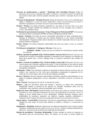 Processos de monitoramento e controle / Monitoring and Controlling Processes [Grupo de
    processos]. Os processos realizados para medir e monitorar a execução do projeto* de modo que
    seja possível tomar ações corretivas quando necessário para controlar a execução da fase ou do
    projeto.
Processos de planejamento / Planning Processes [Grupo de processos]. Os processos realizados para
    definir e amadurecer o escopo do projeto, desenvolver o plano de gerenciamento do projeto e
    identificar e programar as atividades do projeto* que ocorrem dentro do projeto.
Produto / Product. Um objeto produzido, quantificável e que pode ser um item final ou um item
    componente. Produtos também são chamados de materiais ou bens. Compare com resultado e
    serviço. Veja também entrega.
Profissional de gerenciamento de projetos / Project Management Professional (PMP®). Uma pessoa
    que tenha recebido a certificação de PMP® do Project Management Institute (PMI®).
Programa / Program. Um grupo de projetos relacionados gerenciados de modo coordenado para a
    obtenção de benefícios e controle que não estariam disponíveis se eles fossem gerenciados
    individualmente. Programas podem incluir elementos de trabalho relacionado fora do escopo dos
    projetos distintos no programa.
Projeto / Project. Um esforço temporário empreendido para criar um produto, serviço ou resultado
    exclusivo.
Provisão para contingências / Contingency Allowance. Veja reserva.
                  Qualidade / Quality. O grau com que um conjunto de características inerentes atende
           aos requisitos.
Realizar a garantia da qualidade (GQ) / Perform Quality Assurance (QA) [Processo]. O processo de
    aplicação das atividades de qualidade planejadas e sistemáticas (como auditorias ou avaliações por
    pares) para garantir que o projeto emprega todos os processos necessários para atender aos
    requisitos.
Realizar o controle da qualidade (CQ) / Perform Quality Control (QC) [Processo]. O processo de
    monitoramento dos resultados específicos do projeto* a fim de determinar se eles estão de acordo
    com os padrões relevantes de qualidade e de identificação de maneiras de eliminar as causas de um
    desempenho insatisfatório.
Reclamação / Claim. Uma solicitação, exigência ou declaração de direitos feita por um fornecedor em
    relação a um comprador ou vice versa, para consideração, compensação ou pagamento sob os
    termos de um contrato legal, como no caso de uma mudança contestada.
Recurso / Resource. Recursos humanos especializados (disciplinas específicas individualmente ou em
    grupos ou equipes), equipamentos, serviços, suprimentos, commodities, materiais, orçamentos ou
    fundos.
Rede / Network. Veja diagrama de rede do cronograma do projeto.
Registro / Log. Um documento usado para registrar e descrever ou indicar itens selecionados
    identificados durante a execução de um processo ou atividade. Geralmente usado com um
    modificador, como: problema, controle da qualidade, ação ou defeito.
Registro de riscos / Risk Register [Saídas/Entradas]. O documento que contém os resultados da análise
    qualitativa de riscos, da análise quantitativa de riscos e do planejamento de respostas a riscos. O
    registro de riscos detalha todos os riscos identificados, incluindo descrição, categoria, causa,
    probabilidade de ocorrência, impacto(s) nos objetivos, respostas sugeridas, proprietários e
    andamento atual. O registro de riscos é um componente do plano de gerenciamento do projeto.
Regras básicas / Ground Rules [Ferramenta]. Uma lista de comportamentos aceitáveis e inaceitáveis
    adotados por uma equipe do projeto para melhorar as relações, a eficácia e a comunicação no
    trabalho.
Regulamento / Regulation. Requisitos impostos por um órgão governamental. Esses requisitos podem
    estabelecer características de um produto, processo ou serviço—inclusive cláusulas administrativas
    aplicáveis—que devem estar de acordo com a legislação governamental.
Relação de precedência / Precedence Relationship. O termo utilizado no método do diagrama de
    precedência para um relacionamento lógico. No entanto, no uso atual, os termos relação de
 