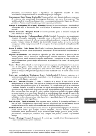 precedência, relacionamento lógico e dependência são amplamente utilizados de forma
    intercambiável, independentemente do método de diagramação empregado.
Relacionamento lógico / Logical Relationship. Uma dependência entre duas atividades do cronograma
    do projeto ou entre uma atividade do cronograma do projeto e um marco do cronograma. Veja
    também relação de precedência. Os quatro tipos possíveis de relacionamentos lógicos são: Término
    para início, Término para término, Início para início e Início para término.
Relatório de desempenho / Performance Reporting [Processo]. O processo de coleta e distribuição de
    informações sobre o desempenho. Isso inclui relatório de andamento, medição do progresso e
    previsão.
Relatório de exceções / Exception Report. Documento que inclui apenas as principais variações do
    plano (não todas as variações).
Relatórios de desempenho / Performance Reports [Saídas/Entradas]. Documentos e apresentações que
    fornecem informações organizadas e resumidas sobre o desempenho do trabalho, cálculos e
    parâmetros de gerenciamento de valor agregado e análises de andamento e progresso do trabalho do
    projeto. Formatos comuns de relatórios de desempenho incluem gráficos de barras, curvas S,
    histogramas, tabelas e diagrama de rede do cronograma do projeto mostrando a situação atual do
    cronograma.
Reparo de defeito / Defect Repair. Identificação formalmente documentada de um defeito em um
    componente do projeto com a recomendação para reparar o defeito ou substituir completamente o
    componente.
Requisito / Requirement. Uma condição ou capacidade que deve ser atendida ou possuída por um
    sistema, produto, serviço, resultado ou componente para satisfazer um contrato, uma norma, uma
    especificação ou outros documentos impostos formalmente. Os requisitos incluem necessidades,
    desejos e expectativas quantificados e documentados do patrocinador, do cliente e de outras partes
    interessadas.
Reserva / Reserve. Uma cláusula no plano de gerenciamento do projeto para mitigar os riscos de custos
    e/ou de cronograma. Muitas vezes usada com um modificador (por exemplo, reserva de
    gerenciamento, reserva para contingências) para fornecer mais detalhes sobre que tipos de risco
    devem ser mitigados. O significado específico do termo modificado varia de acordo com a área de
    aplicação.
Reserva para contingências / Contingency Reserve [Saídas/Entradas]. Os fundos, o orçamento ou o
    tempo necessário, além da estimativa, para reduzir o risco de ultrapassar os objetivos do projeto a
    um nível aceitável para a organização.
Restrição / Constraint [Entradas]. O estado, a qualidade ou o sentido de estar restrito a uma
    determinada ação ou inatividade. Uma restrição ou limitação aplicável, interna ou externa ao projeto,
    que afetará o desempenho do projeto ou de um processo. Por exemplo, uma restrição do cronograma
    é qualquer limitação ou condição colocada em relação ao cronograma do projeto que afeta o
    momento em que uma atividade do cronograma pode ser agendada e geralmente está na forma de
    datas impostas fixas. Uma restrição de custos é qualquer limitação ou condição colocada em relação
    ao orçamento do projeto, como fundos disponíveis ao longo do tempo. Uma restrição de recursos do
    projeto é qualquer limitação ou condição colocada em relação à utilização de recursos, como quais
    habilidades ou disciplinas do recurso estão disponíveis e a quantidade disponível de um determinado
    recurso durante um prazo especificado.
                                                                                                            GLOSSÁRIO
Restrição tripla / Triple Constraint. Uma estrutura para a avaliação de demandas conflitantes. A
    restrição tripla é freqüentemente representada como um triângulo em que um dos lados ou um dos
    cantos representa um dos parâmetros que está sendo gerenciado pela equipe do projeto.
Resultado / Result. Uma saída dos processos e atividades de gerenciamento de projetos. Os resultados
    podem incluir efeitos (por exemplo, sistemas integrados, processo revisado, organização
    reestruturada, testes, pessoal treinado, etc.) e documentos (por exemplo, políticas, planos, estudos,
    procedimentos, especificações, relatórios, etc.). Compare com produto e serviço. Veja também
    entrega.
Retenção / Retainage. Uma parte do pagamento do contrato que é mantida até seu término para garantir
    o pleno cumprimento dos termos contratuais.




                                                                              ®
Um Guia do Conjunto de Conhecimentos em Gerenciamento de Projetos (Guia PMBOK ) Terceira edição
2004 Project Management Institute, Four Campus Boulevard, Newtown Square, PA 19073-3299 EUA                  375
 