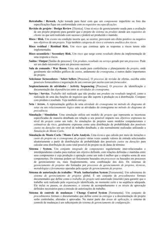 Retrabalho / Rework. Ação tomada para fazer com que um componente imperfeito ou fora das
    especificações fique em conformidade com os requisitos ou especificações.
Revisão de projeto / Design Review [Técnica]. Uma técnica de gerenciamento usada para a avaliação
    de um projeto proposto para garantir que o projeto do sistema ou produto atende aos requisitos do
    cliente ou que será realizado com sucesso e poderá ser produzido e mantido.
Risco / Risk. Um evento ou condição incerta que, se ocorrer, provocará um efeito positivo ou negativo
    nos objetivos de um projeto. Veja também categoria de risco e estrutura analítica dos riscos.
Risco residual / Residual Risk. Um risco que continua após as respostas a riscos terem sido
    implementadas.
Risco secundário / Secondary Risk. Um risco que surge como resultado direto da implementação de
    uma resposta a riscos.
Saídas / Output [Saídas do processo]. Um produto, resultado ou serviço gerado por um processo. Pode
    ser um dado necessário para um processo sucessor.
Sala de comando / War Room. Uma sala usada para conferências e planejamento do projeto, onde
    geralmente são exibidos gráficos de custos, andamento do cronograma, e outros dados importantes
    do projeto.
Selecionar fornecedores / Select Sellers [Processo]. O processo de revisão de ofertas, escolha entre
    possíveis fornecedores e negociação de um contrato por escrito com um fornecedor.
Seqüenciamento de atividades / Activity Sequencing [Processo]. O processo de identificação e
    documentação das dependências entre as atividades do cronograma.
Serviço / Service. Trabalho útil realizado que não produz um produto ou resultado tangível, como a
    realização de uma das funções de negócios que dão suporte à produção ou à distribuição. Compare
    com produto e resultado. Veja também entrega.
Seta / Arrow. A representação gráfica de uma atividade do cronograma no método do diagrama de
    setas ou um relacionamento lógico entre as atividades do cronograma no método do diagrama de
    precedência.
Simulação / Simulation. Uma simulação utiliza um modelo de projeto que representa as incertezas
    especificadas de maneira detalhada em relação a seu possível impacto nos objetivos expressos no
    nível do projeto como um todo. As simulações de projetos usam modelos computacionais e
    estimativas de risco, geralmente expressas como uma distribuição de probabilidade dos possíveis
    custos ou durações em um nível de trabalho detalhado, e são normalmente realizadas utilizando a
    Simulação de Monte Carlo.
Simulação de Monte Carlo / Monte Carlo Analysis. Uma técnica que calcula por meio de iterações o
    custo do projeto ou o cronograma do projeto várias vezes usando valores de entrada selecionados
    aleatoriamente a partir de distribuições de probabilidade dos possíveis custos ou durações para
    calcular uma distribuição do custo total possível do projeto ou de datas de término.
Sistema / System. Um conjunto integrado de componentes regularmente inter-relacionados e
    interdependentes criados para realizar um objetivo definido, com relações definidas e mantidas entre
    seus componentes e cuja produção e operação como um todo é melhor que a simples soma de seus
    componentes. Os sistemas podem ser fisicamente baseados em processos ou baseados em processos
    de gerenciamento ou, mais freqüentemente, uma combinação dos dois. Os sistemas de
    gerenciamento de projetos são formados por processos de gerenciamento de projetos, técnicas,
    metodologias e ferramentas operadas pela equipe de gerenciamento de projetos.
Sistema de autorização do trabalho / Work Authorization System [Ferramenta]. Um subsistema do
    sistema de gerenciamento de projetos global. É um conjunto de procedimentos formais
    documentados que define como o trabalho do projeto será autorizado (inserido) para garantir que o
    trabalho será realizado pela organização identificada, no momento certo e na seqüência adequada.
    Ele inclui os passos, os documentos, o sistema de acompanhamento e os níveis de aprovação
    definidos necessários para a emissão de autorizações de trabalho.
Sistema de controle de mudanças / Change Control System [Ferramenta]. Um conjunto de
    procedimentos formais e documentados que define como as entregas e a documentação do projeto
    serão controladas, alteradas e aprovadas. Na maior parte das áreas de aplicação, o sistema de
    controle de mudanças é um subconjunto do sistema de gerenciamento de configuração.
 