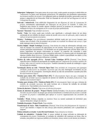 Subprojeto / Subproject. Uma parte menor do projeto total, criada quando um projeto é subdividido em
    componentes ou partes mais facilmente gerenciáveis. Os subprojetos são geralmente representados
    na estrutura analítica do projeto. Um subprojeto pode ser chamado de projeto, gerenciado como um
    projeto e adquirido de um fornecedor. Pode ser chamado de sub-rede em um diagrama de rede do
    cronograma do projeto.
Sub-rede / Subnetwork. Uma subdivisão (fragmento) de um diagrama de rede do cronograma do
    projeto, normalmente representando um subprojeto ou um pacote de trabalho. É usada com
    freqüência para ilustrar ou estudar alguma condição possível ou proposta do cronograma, como
    mudanças na lógica do cronograma ou no escopo do projeto preferenciais.
Sucessor / Successor. Veja atividade sucessora.
Tarefa / Task. Um termo usado para trabalho cujo significado e colocação dentro de um plano
    estruturado de um trabalho do projeto variam de acordo com a área de aplicação, setor e marca do
    software de gerenciamento de projetos.
Técnica / Technique. Um procedimento sistemático definido usado por um recurso humano para
    realizar uma atividade a fim de produzir um produto ou resultado ou oferecer um serviço, e que
    pode empregar uma ou mais ferramentas.
Técnica Delphi / Delphi Technique [Técnica]. Uma técnica de coleta de informações utilizada como
    meio de alcançar um consenso de especialistas em um assunto. Nesta técnica, os especialistas no
    assunto participam anonimamente. Um facilitador usa um questionário para solicitar idéias sobre os
    pontos importantes do projeto relacionados ao assunto. As respostas são resumidas e então
    redistribuídas para os especialistas para comentários adicionais. O consenso pode ser alcançado após
    algumas rodadas desse processo. A técnica Delphi ajuda a reduzir a parcialidade nos dados e evita
    que alguém possa indevidamente influenciar o resultado.
Técnica do valor agregado (TVA) / Earned Value Technique (EVT) [Técnica]. Uma técnica
    específica para a medição de desempenho do trabalho para um componente da estrutura analítica do
    projeto, uma conta de controle ou um projeto. Também chamada de método de creditação e regras
    de realização do trabalho.
Terminação aberta na rede / Network Open End. Uma atividade do cronograma sem quaisquer
    atividades predecessoras ou atividades sucessoras que cria uma interrupção involuntária em um
    caminho de rede do cronograma. Terminações abertas na rede são normalmente causadas pela falta
    de relacionamentos lógicos.
Término para início (TI) / Finish-to-Start (FS). O relacionamento lógico em que a iniciação do
    trabalho da atividade sucessora depende do término do trabalho da atividade predecessora. Veja
    também relacionamento lógico.
Término para término (TT) / Finish-to-Finish (FF). O relacionamento lógico em que o término do
    trabalho da atividade sucessora não pode terminar até o término do trabalho da atividade
    predecessora. Veja também relacionamento lógico.
Termo de abertura / Charter. Veja termo de abertura do projeto.
Termo de abertura do projeto / Project Charter [Saídas/Entradas]. Um documento publicado pelo
    iniciador ou patrocinador do projeto que autoriza formalmente a existência de um projeto e concede
    ao gerente de projetos a autoridade para aplicar os recursos organizacionais nas atividades do
    projeto.
Trabalho / Work. Esforço, empenho ou exercício físico ou mental sustentado de habilidade para
    superar obstáculos e atingir um objetivo.
Trabalho do projeto / Project Work. Veja trabalho.
Transferência de riscos / Risk Transference [Técnica]. Uma técnica de planejamento de respostas a
    riscos* que transfere o impacto de uma ameaça para terceiros juntamente com a propriedade da
    resposta.
Última estimativa revisada / Latest Revised Estimate. Veja estimativa no término.
Unidade de calendário / Calendar Unit. A menor unidade de tempo utilizada na elaboração de
    cronogramas do projeto. Geralmente, as unidades de calendário são expressas em horas, dias ou
    semanas, mas podem ser expressas também em trimestres, meses, turnos ou até mesmo em minutos.
 