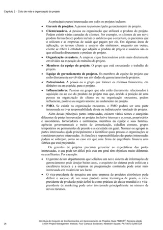 Capítulo 2 − Ciclo de vida e organização do projeto



                                        As principais partes interessadas em todos os projetos incluem:
                                  • Gerente de projetos. A pessoa responsável pelo gerenciamento do projeto.
                                  • Cliente/usuário. A pessoa ou organização que utilizará o produto do projeto.
                                      Podem existir várias camadas de clientes. Por exemplo, os clientes de um novo
                                      produto farmacêutico podem incluir os médicos que o receitam, os pacientes que
                                      o utilizam e as empresas de saúde que pagam por ele. Em algumas áreas de
                                      aplicação, os termos cliente e usuário são sinônimos, enquanto em outras,
                                      cliente se refere à entidade que adquire o produto do projeto e usuários são os
                                      que utilizarão diretamente o produto do projeto.
                                  • Organização executora. A empresa cujos funcionários estão mais diretamente
                                      envolvidos na execução do trabalho do projeto.
                                  • Membros da equipe do projeto. O grupo que está executando o trabalho do
                                      projeto.
                                  • Equipe de gerenciamento de projetos. Os membros da equipe do projeto que
                                      estão diretamente envolvidos nas atividades de gerenciamento de projetos.
                                  • Patrocinador. A pessoa ou o grupo que fornece os recursos financeiros, em
                                      dinheiro ou em espécie, para o projeto.
                                  • Influenciadores. Pessoas ou grupos que não estão diretamente relacionados à
                                      aquisição ou ao uso do produto do projeto mas que, devido à posição de uma
                                      pessoa na organização do cliente ou na organização executora, podem
                                      influenciar, positiva ou negativamente, no andamento do projeto.
                                  • PMO. Se existir na organização executora, o PMO poderá ser uma parte
                                      interessada se tiver responsabilidade direta ou indireta pelo resultado do projeto.
                                        Além dessas principais partes interessadas, existem vários nomes e categorias
                                  diferentes de partes interessadas no projeto, inclusive internas e externas, proprietários
                                  e investidores, fornecedores e contratadas, membros da equipe e suas famílias,
                                  agências governamentais e meios de comunicação, cidadãos comuns, grupos
                                  temporários ou permanentes de pressão e a sociedade em geral. Nomear ou agrupar as
                                  partes interessadas ajuda principalmente a identificar quais pessoas e organizações se
                                  consideram partes interessadas. As funções e responsabilidades das partes interessadas
                                  podem se sobrepor, como no caso em que uma firma de engenharia financia uma
                                  fábrica que está projetando.
                                        Os gerentes de projetos precisam gerenciar as expectativas das partes
                                  interessadas, o que pode ser difícil pois elas em geral têm objetivos muito diferentes
                                  ou conflitantes. Por exemplo:
                                  • O gerente de um departamento que solicitou um novo sistema de informações de
                                      gerenciamento pode desejar baixo custo, o arquiteto do sistema pode enfatizar a
                                      excelência técnica e a empresa de programação contratada pode estar mais
                                      interessada em maximizar seu lucro.
                                  • O vice-presidente de pesquisa em uma empresa de produtos eletrônicos pode
                                      definir o sucesso de um novo produto como tecnologia de ponta, o vice-
                                      presidente de produção pode defini-lo como práticas de classe mundial e o vice-
                                      presidente de marketing pode estar interessado principalmente no número de
                                      novos recursos.




                                                                                                              ®
                                Um Guia do Conjunto de Conhecimentos em Gerenciamento de Projetos (Guia PMBOK ) Terceira edição
26                                2004 Project Management Institute, Four Campus Boulevard, Newtown Square, PA 19073-3299 EUA
 