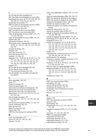 I                                                          matriz de probabilidade e impacto, 245, 251, 252,
                                                              367
IA Veja data de início agendada (IA)
                                                           matriz de responsabilidades (MR), 206, 349, 371
IDC Veja índice de desempenho de custos (IDC)
                                                           MDP Veja método do diagrama de precedência
identificação de riscos, 10, 53, 237, 243, 246, 247,
                                                           MDS Veja método do diagrama de setas (MDS),
    249, 250, 253, 254, 259, 261, 263, 372
                                                           medição do desempenho técnico, 266, 376
identificador da atividade, 351
                                                           membros da equipe do projeto, 370
IDP Veja índice de desempenho de prazos (IDP),
                                                           membros da equipe Veja membros da equipe do
    155, 174, 177, 234, 349, 373
                                                              projeto
II Veja início para início (II)
                                                           método da cadeia crítica, 147, 357
IMC Veja data de início mais cedo (IMC)
                                                           método do caminho crítico (CPM), 357
IMT Veja data de início mais tarde (IMT)
                                                           método do diagrama de precedência (MDP), 132,
índice de desempenho de custos (IDC), 173, 174,
                                                              133, 258, 349, 366
    177, 234, 348, 356
                                                           método do diagrama de setas (MDS), 133, 352
índice de desempenho de prazos (IDP), 154, 373
                                                           metodologia, 85, 87, 90, 93, 95, 99, 101, 243, 363
influenciador, 362
                                                           mitigação de riscos, 372
informações históricas, 102, 362
                                                           modelo de cronograma, 10, 51, 62, 86, 89, 94,
informações sobre o desempenho do trabalho, 94,
                                                              112, 123, 130, 133, 137, 138, 139, 143, 144,
    95, 98, 101, 120, 172, 188, 191, 216, 232, 265,
                                                              145, 148, 149, 151, 152, 153, 154, 155, 156,
    292, 379
                                                              158, 164, 169, 173, 174, 178, 234, 274, 279,
iniciação do projeto, 368
                                                              349, 352, 366, 373, 374
iniciador, 362
                                                           modelo, 376
início para início (II), 375
                                                           monitoramento e controle de riscos, 10, 65, 237,
início para término (IT), 375
                                                              254, 264, 265, 266, 267, 291, 372
inspeção, 119, 196, 362
                                                           monitoramento Veja monitorar
integrado, 9, 61, 79, 88, 96, 98, 99, 101, 112, 119,
                                                           monitorar e controlar o trabalho do projeto, 9, 61,
    121, 122, 130, 135, 138, 152, 153, 155, 167,
                                                              78, 94, 95, 96, 267, 364
    171, 172, 177, 187, 190, 197, 198, 218, 231,
                                                           monitorar, 9, 38, 40, 41, 59, 60, 61, 78, 94, 95, 96,
    234, 264, 267, 280, 290, 291, 294, 362
                                                              171, 264, 265, 267, 364
integral, 362
                                                           MR Veja matriz de responsabilidades (MR)
IP Veja data de início planejada (IP), 349
                                                           mudança solicitada, 93, 96, 98, 112, 118, 119,
IR Veja data de início real (IR)
                                                              122, 130, 135, 138, 152, 155, 167, 171, 177,
IT Veja início para término (IT), 349
                                                              190, 197, 218, 231, 234, 267, 280, 290, 294,
item de trabalho Veja atividade e atividade do
                                                              371
    cronograma
                                                           mudanças do escopo, 374
L
                                                           N
lições aprendidas, 230, 363
                                                           NDE Veja nível de esforço (NDE)
limite, 377
                                                           networking, 207, 364
limites de controle, 355
                                                           nível de esforço (NDE), 349, 363
limites de especificação, 375
                                                           nivelamento de recursos, 146, 371
linha de base da medição de desempenho, 365
                                                           nivelamento Veja nivelamento de recursos
linha de base do escopo Veja linha de base
                                                           nó, 348, 364
linha de base dos custos Veja linha de base
                                                           norma, 9, 113, 282, 375
linha de base, 151, 153, 155, 170, 172, 177, 187,
    197, 352, 356                                          O
lista da equipe do projeto, 370
                                                           objetivo, 364
lista de atividades, 129, 131, 135, 136, 140, 144,
                                                           ONT Veja orçamento no término (ONT)
    156, 351
                                                           operações, 364
lista de preço de materiais (LPM), 117, 348, 353                                                                    Índice
                                                           oportunidade, 364
lista de verificação, 248, 353
                                                           orçamentação, 10, 51, 157, 167, 168, 169, 170,
lógica de rede, 364
                                                              171, 356
lógica Veja lógica de rede
                                                           orçamento no término (ONT), 173, 175, 176, 348,
loop de rede, 364
                                                              353
LPM Veja lista de preço de materiais (LPM)
                                                           orçamento, 177, 234, 263, 348, 353
M                                                          ORG Veja organograma (ORG)
                                                           organização executora, 366
marco do cronograma, 373
                                                           organização funcional, 29, 361
marco, 89, 130, 131, 149, 151, 364
                                                           organização matricial, 30, 31, 363
material, 116, 363
                                                           organização por projeto, 29, 370


                                                                               ®
Um Guia do Conjunto de Conhecimentos em Gerenciamento de Projetos (Guia PMBOK ) Terceira edição
2004 Project Management Institute, Four Campus Boulevard, Newtown Square, PA 19073-3299 EUA                       381
 