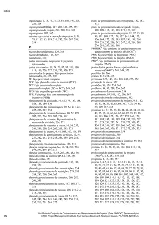 Índice



         organização, 9, 13, 19, 31, 32, 84, 180, 197, 205,         plano de gerenciamento do cronograma, 152, 153,
            226, 365                                                   373
         organograma (ORG) , 117, 205, 349, 355, 365                plano de gerenciamento do escopo do projeto,
         organograma do projeto, 207, 210, 216, 369                    108, 109, 112, 113, 118, 119, 120, 369
         organograma, 205, 365                                      plano de gerenciamento do projeto, 91, 92, 95, 98,
         orientar e gerenciar a execução do projeto, 9, 56,            99, 101, 108, 122, 128, 137, 141, 144, 152,
            78, 91, 92, 93, 119, 216, 232, 264, 267, 291,              156, 163, 172, 178, 185, 187, 190, 198, 204,
            358                                                        219, 226, 232, 236, 242, 247, 255, 264, 268,
                                                                       276, 281, 287, 295, 368
         P                                                          PMBOK® Veja conjunto de conhecimentos em
         pacote de planejamento, 129, 366                              gerenciamento de projetos (PMBOK®)
         pacote de trabalho, 114, 379                               PMO Veja escritório de programas (PMO)
         paralelismo, 360                                           PMO Veja escritório de projetos (PMO)
         partes interessadas no projeto. Veja partes                PMP® Veja profissional de gerenciamento de
            interessadas                                               projetos (PMP)
         partes interessadas, 19, 24, 26, 82, 83, 109, 110,         pontos fortes, pontos fracos, oportunidades e
            111, 180, 226, 227, 231, 235, 370, 375                     ameaças (SWOT), 248, 349, 375
         patrocinador do projeto. Veja patrocinador                 portfólio, 16, 366
         patrocinador, 26, 375, 370                                 prática, 113, 234, 366
         PC Veja percentual completo                                premissas, 127, 143, 163, 226, 248, 275, 352
         PCC Veja plano de contas de controle (PCC)                 prevenção de riscos, 372
         PCT Veja percentual completo                               previsões, 96, 174, 234, 361
         percentual completo (PC ou PCT), 349, 365                  problema, 84, 85, 218, 236, 362
         PFG Veja preço fixo garantido (PFG)                        procedimento documentado, 359
         PFRI Veja preço fixo com remuneração de                    procedimento, 93, 101, 102, 296, 367
            incentivo (PFRI)                                        processo de área de conhecimento, 362
         planejamento da qualidade, 10, 52, 179, 183, 184,          processo de gerenciamento de projetos, 9, 11, 12,
            185, 186, 189, 370                                         19, 37, 38, 39, 40, 67, 69, 70, 77, 78, 79, 85,
         planejamento das comunicações, 10, 52, 211, 221,              89, 100, 367, 368
            225, 226, 227, 354                                      processo, 23, 37, 38, 39, 40, 41, 42, 43, 44, 45, 46,
         planejamento de recursos humanos, 10, 52, 199,                47, 55, 56, 59, 60, 66, 67, 68, 69, 78, 85, 88,
            202, 203, 204, 205, 207, 214, 362                          89, 103, 106, 123, 126, 157, 159, 160, 179,
         planejamento de recursos. Veja estimativa de                  181, 183, 187, 188, 189, 194, 197, 200, 202,
            recursos da atividade, 204, 371                            221, 223, 230, 237, 241, 270, 273, 350, 351,
         planejamento de respostas a riscos, 10, 54, 237,              354, 355, 356, 357, 358, 360, 362, 363, 364,
            246, 249, 250, 254, 260, 261, 263, 373                     365, 366, 367, 370, 371, 372, 373, 374, 375
         planejamento do escopo, 9, 48, 103, 107, 108, 374          processos de encerramento, 354
         planejamento do gerenciamento de riscos, 10, 53,           processos de execução, 360
            237, 242, 243, 244, 245, 246, 249, 250, 251,            processos de iniciação, 362
            261, 372                                                processos de monitoramento e controle, 59, 364
         planejamento em ondas sucessivas, 128, 373                 processos de planejamento, 366
         planejar compras e aquisições, 10, 54, 269, 274,           produto, 23, 24, 38, 83, 86, 102, 104, 110, 111,
            275, 276, 279, 296, 366                                    367
         planejar contratações, 10, 55, 269, 281, 282, 366          profissional de gerenciamento de projetos
         plano de contas de controle (PCC), 348, 355                   (PMP®), 4, 8, 283, 349, 368
         plano de contas, 353                                       programa, 4, 16, 349, 367
         plano de gerenciamento da qualidade, 186, 188,             projeto, 3, 4, 5, 8, 9, 10, 11, 12, 13, 14, 16, 17, 18,
            191, 370                                                   19, 20, 21, 22, 23, 24, 25, 26, 27, 32, 33, 37, 38,
         plano de gerenciamento das comunicações, 354                  39, 40, 43, 45, 46, 67, 68, 69, 70, 77, 78, 79, 80,
         plano de gerenciamento de aquisições, 279, 281,               81, 82, 83, 84, 85, 86, 87, 88, 89, 90, 91, 92, 93,
            284, 287, 290, 296, 367                                    94, 95, 97, 98, 99, 100, 101, 102, 103, 104, 105,
         plano de gerenciamento de contratos, 290, 292,                106, 108, 109, 110, 111, 112, 113, 117, 118,
            296, 355                                                   119, 120, 121, 122, 123, 124, 125, 126, 127,
         plano de gerenciamento de custos, 167, 168, 171,              128, 129, 131, 135, 137, 140, 141, 142, 143,
            356                                                        144, 148, 149, 150, 152, 154, 155, 156, 157,
         plano de gerenciamento de pessoal, 208, 210, 212,             158, 159, 160, 162, 163, 164, 165, 168, 170,
            213, 216, 375                                              171, 172, 176, 178, 179, 180, 181, 182, 183,
         plano de gerenciamento de riscos, 10, 53, 237,                184, 185, 187, 190, 193, 198, 199, 200, 201,
            242, 243, 244, 245, 246, 247, 249, 250, 251,               202, 204, 207, 210, 212, 213, 216, 217, 218,
            255, 260, 261, 265, 372                                    219, 221, 222, 223, 226, 229, 230, 231, 232,


                                                                                                   ®
                  Um Guia do Conjunto de Conhecimentos em Gerenciamento de Projetos (Guia PMBOK ) Terceira edição
382                 2004 Project Management Institute, Four Campus Boulevard, Newtown Square, PA 19073-3299 EUA
 