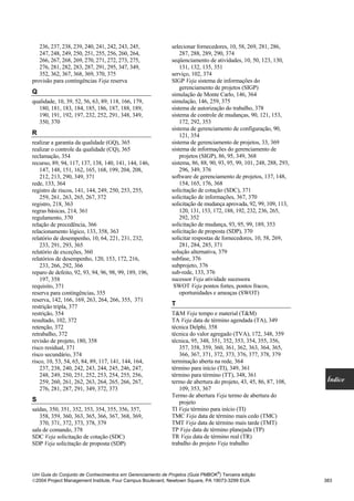 236, 237, 238, 239, 240, 241, 242, 243, 245,            selecionar fornecedores, 10, 58, 269, 281, 286,
   247, 248, 249, 250, 251, 255, 256, 260, 264,                287, 288, 289, 290, 374
   266, 267, 268, 269, 270, 271, 272, 273, 275,            seqüenciamento de atividades, 10, 50, 123, 130,
   276, 281, 282, 283, 287, 291, 295, 347, 349,                131, 132, 135, 351
   352, 362, 367, 368, 369, 370, 375                       serviço, 102, 374
provisão para contingências Veja reserva                   SIGP Veja sistema de informações do
                                                               gerenciamento de projetos (SIGP)
Q                                                          simulação de Monte Carlo, 146, 364
qualidade, 10, 39, 52, 56, 63, 89, 118, 166, 179,          simulação, 146, 259, 375
   180, 181, 183, 184, 185, 186, 187, 188, 189,            sistema de autorização do trabalho, 378
   190, 191, 192, 197, 232, 252, 291, 348, 349,            sistema de controle de mudanças, 90, 121, 153,
   350, 370                                                    172, 292, 353
                                                           sistema de gerenciamento de configuração, 90,
R                                                              121, 354
realizar a garantia da qualidade (GQ), 365                 sistema de gerenciamento de projetos, 33, 369
realizar o controle da qualidade (CQ), 365                 sistema de informações do gerenciamento de
reclamação, 354                                                projetos (SIGP), 86, 95, 349, 368
recurso, 89, 94, 117, 137, 138, 140, 141, 144, 146,        sistema, 86, 88, 90, 93, 95, 99, 101, 248, 288, 293,
    147, 148, 151, 162, 165, 168, 199, 204, 208,               296, 349, 376
    212, 213, 290, 349, 371                                software de gerenciamento de projetos, 137, 148,
rede, 133, 364                                                 154, 165, 176, 368
registro de riscos, 141, 144, 249, 250, 253, 255,          solicitação de cotação (SDC), 371
    259, 261, 263, 265, 267, 372                           solicitação de informações, 367, 370
registro, 218, 363                                         solicitação de mudança aprovada, 92, 99, 109, 113,
regras básicas, 214, 361                                       120, 131, 153, 172, 188, 192, 232, 236, 265,
regulamento, 370                                               292, 352
relação de precedência, 366                                solicitação de mudança, 93, 95, 99, 189, 353
relacionamento lógico, 133, 358, 363                       solicitação de proposta (SDP), 370
relatório de desempenho, 10, 64, 221, 231, 232,            solicitar respostas de fornecedores, 10, 58, 269,
    233, 291, 293, 365                                         281, 284, 285, 371
relatório de exceções, 360                                 solução alternativa, 379
relatórios de desempenho, 120, 153, 172, 216,              subfase, 376
    233, 266, 292, 366                                     subprojeto, 376
reparo de defeito, 92, 93, 94, 96, 98, 99, 189, 196,       sub-rede, 133, 376
    197, 358                                               sucessor Veja atividade sucessora
requisito, 371                                              SWOT Veja pontos fortes, pontos fracos,
reserva para contingências, 355                                oportunidades e ameaças (SWOT)
reserva, 142, 166, 169, 263, 264, 266, 355, 371
restrição tripla, 377                                      T
restrição, 354                                             T&M Veja tempo e material (T&M)
resultado, 102, 372                                        TA Veja data de término agendada (TA), 349
retenção, 372                                              técnica Delphi, 358
retrabalho, 372                                            técnica do valor agregado (TVA), 172, 348, 359
revisão de projeto, 180, 358                               técnica, 95, 348, 351, 352, 353, 354, 355, 356,
risco residual, 371                                           357, 358, 359, 360, 361, 362, 363, 364, 365,
risco secundário, 374                                         366, 367, 371, 372, 373, 376, 377, 378, 379
risco, 10, 53, 54, 65, 84, 89, 117, 141, 144, 164,         terminação aberta na rede, 364
    237, 238, 240, 242, 243, 244, 245, 246, 247,           término para início (TI), 349, 361
    248, 249, 250, 251, 252, 253, 254, 255, 256,           término para término (TT), 348, 361
    259, 260, 261, 262, 263, 264, 265, 266, 267,           termo de abertura do projeto, 43, 45, 86, 87, 108,      Índice
    276, 281, 287, 291, 349, 372, 373                         109, 353, 367
                                                           Termo de abertura Veja termo de abertura do
S                                                             projeto
saídas, 350, 351, 352, 353, 354, 355, 356, 357,            TI Veja término para início (TI)
   358, 359, 360, 363, 365, 366, 367, 368, 369,            TMC Veja data de término mais cedo (TMC)
   370, 371, 372, 373, 378, 379                            TMT Veja data de término mais tarde (TMT)
sala de comando, 378                                       TP Veja data de término planejada (TP)
SDC Veja solicitação de cotação (SDC)                      TR Veja data de término real (TR)
SDP Veja solicitação de proposta (SDP)                     trabalho do projeto Veja trabalho



                                                                               ®
Um Guia do Conjunto de Conhecimentos em Gerenciamento de Projetos (Guia PMBOK ) Terceira edição
2004 Project Management Institute, Four Campus Boulevard, Newtown Square, PA 19073-3299 EUA                      383
 