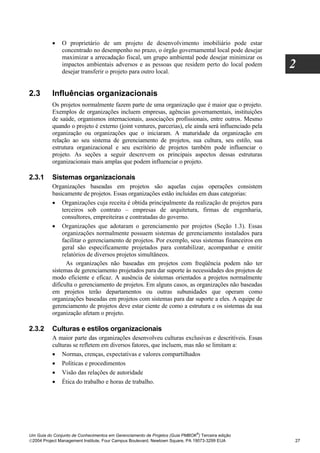 •    O proprietário de um projeto de desenvolvimento imobiliário pode estar
               concentrado no desempenho no prazo, o órgão governamental local pode desejar
               maximizar a arrecadação fiscal, um grupo ambiental pode desejar minimizar os
               impactos ambientais adversos e as pessoas que residem perto do local podem
               desejar transferir o projeto para outro local.
                                                                                                     2

2.3       Influências organizacionais
          Os projetos normalmente fazem parte de uma organização que é maior que o projeto.
          Exemplos de organizações incluem empresas, agências governamentais, instituições
          de saúde, organismos internacionais, associações profissionais, entre outros. Mesmo
          quando o projeto é externo (joint ventures, parcerias), ele ainda será influenciado pela
          organização ou organizações que o iniciaram. A maturidade da organização em
          relação ao seu sistema de gerenciamento de projetos, sua cultura, seu estilo, sua
          estrutura organizacional e seu escritório de projetos também pode influenciar o
          projeto. As seções a seguir descrevem os principais aspectos dessas estruturas
          organizacionais mais amplas que podem influenciar o projeto.

2.3.1     Sistemas organizacionais
          Organizações baseadas em projetos são aquelas cujas operações consistem
          basicamente de projetos. Essas organizações estão incluídas em duas categorias:
          • Organizações cuja receita é obtida principalmente da realização de projetos para
               terceiros sob contrato – empresas de arquitetura, firmas de engenharia,
               consultores, empreiteiras e contratadas do governo.
          • Organizações que adotaram o gerenciamento por projetos (Seção 1.3). Essas
               organizações normalmente possuem sistemas de gerenciamento instalados para
               facilitar o gerenciamento de projetos. Por exemplo, seus sistemas financeiros em
               geral são especificamente projetados para contabilizar, acompanhar e emitir
               relatórios de diversos projetos simultâneos.
                 As organizações não baseadas em projetos com freqüência podem não ter
          sistemas de gerenciamento projetados para dar suporte às necessidades dos projetos de
          modo eficiente e eficaz. A ausência de sistemas orientados a projetos normalmente
          dificulta o gerenciamento de projetos. Em alguns casos, as organizações não baseadas
          em projetos terão departamentos ou outras subunidades que operam como
          organizações baseadas em projetos com sistemas para dar suporte a eles. A equipe de
          gerenciamento de projetos deve estar ciente de como a estrutura e os sistemas da sua
          organização afetam o projeto.

2.3.2     Culturas e estilos organizacionais
          A maior parte das organizações desenvolveu culturas exclusivas e descritíveis. Essas
          culturas se refletem em diversos fatores, que incluem, mas não se limitam a:
          • Normas, crenças, expectativas e valores compartilhados
          • Políticas e procedimentos
          • Visão das relações de autoridade
          • Ética do trabalho e horas de trabalho.




                                                                              ®
Um Guia do Conjunto de Conhecimentos em Gerenciamento de Projetos (Guia PMBOK ) Terceira edição
2004 Project Management Institute, Four Campus Boulevard, Newtown Square, PA 19073-3299 EUA         27
 