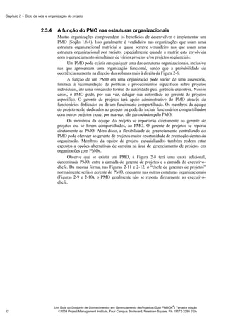 Capítulo 2 − Ciclo de vida e organização do projeto



                       2.3.4      A função do PMO nas estruturas organizacionais
                                  Muitas organizações compreendem os benefícios de desenvolver e implementar um
                                  PMO (Seção 1.6.4). Isso geralmente é verdadeiro nas organizações que usam uma
                                  estrutura organizacional matricial e quase sempre verdadeiro nas que usam uma
                                  estrutura organizacional por projeto, especialmente quando a matriz está envolvida
                                  com o gerenciamento simultâneo de vários projetos e/ou projetos seqüenciais.
                                        Um PMO pode existir em qualquer uma das estruturas organizacionais, inclusive
                                  nas que apresentam uma organização funcional, sendo que a probabilidade de
                                  ocorrência aumenta na direção das colunas mais à direita da Figura 2-6.
                                        A função de um PMO em uma organização pode variar de uma assessoria,
                                  limitada à recomendação de políticas e procedimentos específicos sobre projetos
                                  individuais, até uma concessão formal de autoridade pela gerência executiva. Nesses
                                  casos, o PMO pode, por sua vez, delegar sua autoridade ao gerente de projetos
                                  específico. O gerente de projetos terá apoio administrativo do PMO através de
                                  funcionários dedicados ou de um funcionário compartilhado. Os membros da equipe
                                  do projeto serão dedicados ao projeto ou poderão incluir funcionários compartilhados
                                  com outros projetos e que, por sua vez, são gerenciados pelo PMO.
                                        Os membros da equipe do projeto se reportarão diretamente ao gerente de
                                  projetos ou, se forem compartilhados, ao PMO. O gerente de projetos se reporta
                                  diretamente ao PMO. Além disso, a flexibilidade do gerenciamento centralizado do
                                  PMO pode oferecer ao gerente de projetos maior oportunidade de promoção dentro da
                                  organização. Membros da equipe do projeto especializados também podem estar
                                  expostos a opções alternativas de carreira na área de gerenciamento de projetos em
                                  organizações com PMOs.
                                        Observe que se existir um PMO, a Figura 2-8 terá uma caixa adicional,
                                  denominada PMO, entre a camada do gerente de projetos e a camada do executivo-
                                  chefe. Da mesma forma, nas Figuras 2-11 e 2-12, o “chefe de gerentes de projetos”
                                  normalmente seria o gerente do PMO, enquanto nas outras estruturas organizacionais
                                  (Figuras 2-9 e 2-10), o PMO geralmente não se reporta diretamente ao executivo-
                                  chefe.




                                                                                                              ®
                                Um Guia do Conjunto de Conhecimentos em Gerenciamento de Projetos (Guia PMBOK ) Terceira edição
32                                2004 Project Management Institute, Four Campus Boulevard, Newtown Square, PA 19073-3299 EUA
 