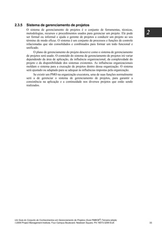 2.3.5     Sistema de gerenciamento de projetos
          O sistema de gerenciamento de projetos é o conjunto de ferramentas, técnicas,
          metodologias, recursos e procedimentos usados para gerenciar um projeto. Ele pode       2
          ser formal ou informal e ajuda o gerente de projetos a conduzir um projeto ao seu
          término de modo eficaz. O sistema é um conjunto de processos e funções de controle
          relacionadas que são consolidados e combinados para formar um todo funcional e
          unificado.
                O plano de gerenciamento do projeto descreve como o sistema de gerenciamento
          de projetos será usado. O conteúdo do sistema de gerenciamento de projetos irá variar
          dependendo da área de aplicação, da influência organizacional, da complexidade do
          projeto e da disponibilidade dos sistemas existentes. As influências organizacionais
          moldam o sistema para a execução de projetos dentro dessa organização. O sistema
          será ajustado ou adaptado para se adequar às influências impostas pela organização.
                Se existir um PMO na organização executora, uma de suas funções normalmente
          será a de gerenciar o sistema de gerenciamento de projetos, para garantir a
          consistência na aplicação e a continuidade nos diversos projetos que estão sendo
          realizados.




                                                                              ®
Um Guia do Conjunto de Conhecimentos em Gerenciamento de Projetos (Guia PMBOK ) Terceira edição
2004 Project Management Institute, Four Campus Boulevard, Newtown Square, PA 19073-3299 EUA      33
 