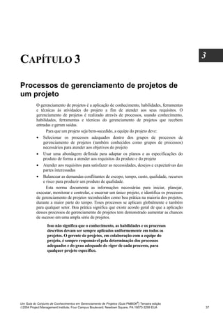 3
CAPÍTULO 3

Processos de gerenciamento de projetos de
um projeto
          O gerenciamento de projetos é a aplicação de conhecimento, habilidades, ferramentas
          e técnicas às atividades do projeto a fim de atender aos seus requisitos. O
          gerenciamento de projetos é realizado através de processos, usando conhecimento,
          habilidades, ferramentas e técnicas do gerenciamento de projetos que recebem
          entradas e geram saídas.
                Para que um projeto seja bem-sucedido, a equipe do projeto deve:
          • Selecionar os processos adequados dentro dos grupos de processos de
              gerenciamento de projetos (também conhecidos como grupos de processos)
              necessários para atender aos objetivos do projeto
          • Usar uma abordagem definida para adaptar os planos e as especificações do
              produto de forma a atender aos requisitos do produto e do projeto
          • Atender aos requisitos para satisfazer as necessidades, desejos e expectativas das
              partes interessadas
          • Balancear as demandas conflitantes de escopo, tempo, custo, qualidade, recursos
              e risco para produzir um produto de qualidade.
                Esta norma documenta as informações necessárias para iniciar, planejar,
          executar, monitorar e controlar, e encerrar um único projeto, e identifica os processos
          de gerenciamento de projetos reconhecidos como boa prática na maioria dos projetos,
          durante a maior parte do tempo. Esses processos se aplicam globalmente e também
          para qualquer setor. Boa prática significa que existe acordo geral de que a aplicação
          desses processos de gerenciamento de projetos tem demonstrado aumentar as chances
          de sucesso em uma ampla série de projetos.
                  Isso não significa que o conhecimento, as habilidades e os processos
                  descritos devam ser sempre aplicados uniformemente em todos os
                  projetos. O gerente de projetos, em colaboração com a equipe do
                  projeto, é sempre responsável pela determinação dos processos
                  adequados e do grau adequado de rigor de cada processo, para
                  qualquer projeto específico.




                                                                              ®
Um Guia do Conjunto de Conhecimentos em Gerenciamento de Projetos (Guia PMBOK ) Terceira edição
2004 Project Management Institute, Four Campus Boulevard, Newtown Square, PA 19073-3299 EUA        37
 