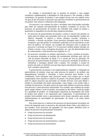Capítulo 3 − Processos de gerenciamento de projetos de um projeto



                                       Na verdade, é recomendável que os gerentes de projetos e suas equipes
                                considerem cuidadosamente a abordagem de cada processo e das entradas e saídas
                                constituintes. Os gerentes de projetos e suas equipes devem usar este capítulo como
                                um guia de alto nível para os processos que precisam considerar no gerenciamento do
                                seu projeto. Esse esforço é conhecido como adequação.
                                       Um processo é um conjunto de ações e atividades inter-relacionadas realizadas
                                para obter um conjunto pré-especificado de produtos, resultados ou serviços. Os
                                processos de gerenciamento de projetos são realizados pela equipe do projeto e
                                geralmente se enquadram em uma das duas categorias principais:
                                • Os processos de gerenciamento de projetos, comuns à maioria dos projetos na
                                     maior parte do tempo, são associados entre si por seu desempenho visando um
                                     objetivo integrado. O objetivo é iniciar, planejar, executar, monitorar e
                                     controlar, e encerrar um projeto. Esses processos interagem entre si de formas
                                     complexas, que não podem ser totalmente explicadas em um documento ou por
                                     meio de gráficos. No entanto, um exemplo das interações entre os grupos de
                                     processos é mostrado na Figura 3-4. Os processos também podem interagir em
                                     relação a escopo, custo, cronograma do projeto, etc., que são denominados áreas
                                     de conhecimento e estão descritos nos Capítulos 4 a 12.
                                • Os processos orientados ao produto especificam e criam o produto do projeto.
                                     Os processos orientados ao produto são normalmente definidos pelo ciclo de
                                     vida do projeto (discutido na Seção 2.1) e variam por área de aplicação. Os
                                     processos de gerenciamento de projetos e os processos orientados ao produto se
                                     sobrepõem e interagem durante todo o projeto. Por exemplo, o escopo do
                                     projeto não pode ser definido sem que haja algum entendimento básico de como
                                     criar o produto especificado.
                                       O gerenciamento de projetos é um empreendimento integrador. A integração do
                                gerenciamento de projetos exige que cada processo do projeto e do produto seja
                                adequadamente associado e conectado a outros processos para facilitar a sua
                                coordenação. Essas interações entre processos muitas vezes exigem que se façam
                                compensações entre requisitos e objetivos do projeto. Um projeto grande e complexo
                                pode ter alguns processos que precisarão ser iterados diversas vezes para definir e
                                atender às necessidades das partes interessadas e para chegar a um acordo sobre o
                                resultado dos processos. Em geral, deixar de tomar ações durante um processo afetará
                                esse processo e outros processos relacionados. Por exemplo, uma mudança do escopo
                                quase sempre afetará o custo do projeto, mas poderá ou não afetar o moral da equipe
                                ou a qualidade do produto. As compensações específicas de desempenho irão variar
                                de projeto para projeto e de organização para organização. O gerenciamento de
                                projetos bem-sucedido inclui o gerenciamento ativo dessas interações para atender
                                satisfatoriamente às necessidades do patrocinador, do cliente e de outras partes
                                interessadas.
                                       Esta norma descreve a natureza dos processos de gerenciamento de projetos em
                                termos da integração entre os processos, das interações dentro deles e dos objetivos a
                                que atendem. Esses processos são agregados em cinco grupos, definidos como os
                                grupos de processos de gerenciamento de projetos:
                                • Grupo de processos de iniciação
                                • Grupo de processos de planejamento
                                • Grupo de processos de execução
                                • Grupo de processos de monitoramento e controle
                                • Grupo de processos de encerramento.



                                                                                                            ®
                              Um Guia do Conjunto de Conhecimentos em Gerenciamento de Projetos (Guia PMBOK ) Terceira edição
38                              2004 Project Management Institute, Four Campus Boulevard, Newtown Square, PA 19073-3299 EUA
 