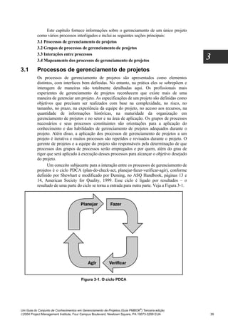 Este capítulo fornece informações sobre o gerenciamento de um único projeto
          como vários processos interligados e inclui as seguintes seções principais:
          3.1 Processos de gerenciamento de projetos
          3.2 Grupos de processos de gerenciamento de projetos
          3.3 Interações entre processos
          3.4 Mapeamento dos processos de gerenciamento de projetos
                                                                                                    3
3.1       Processos de gerenciamento de projetos
          Os processos de gerenciamento de projetos são apresentados como elementos
          distintos, com interfaces bem definidas. No entanto, na prática eles se sobrepõem e
          interagem de maneiras não totalmente detalhadas aqui. Os profissionais mais
          experientes de gerenciamento de projetos reconhecem que existe mais de uma
          maneira de gerenciar um projeto. As especificações de um projeto são definidas como
          objetivos que precisam ser realizados com base na complexidade, no risco, no
          tamanho, no prazo, na experiência da equipe do projeto, no acesso aos recursos, na
          quantidade de informações históricas, na maturidade da organização em
          gerenciamento de projetos e no setor e na área de aplicação. Os grupos de processos
          necessários e seus processos constituintes são orientações para a aplicação do
          conhecimento e das habilidades de gerenciamento de projetos adequados durante o
          projeto. Além disso, a aplicação dos processos de gerenciamento de projetos a um
          projeto é iterativa e muitos processos são repetidos e revisados durante o projeto. O
          gerente de projetos e a equipe do projeto são responsáveis pela determinação de que
          processos dos grupos de processos serão empregados e por quem, além do grau de
          rigor que será aplicado à execução desses processos para alcançar o objetivo desejado
          do projeto.
                Um conceito subjacente para a interação entre os processos de gerenciamento de
          projetos é o ciclo PDCA (plan-do-check-act, planejar-fazer-verificar-agir), conforme
          definido por Shewhart e modificado por Deming, no ASQ Handbook, páginas 13 e
          14, American Society for Quality, 1999. Esse ciclo é ligado por resultados – o
          resultado de uma parte do ciclo se torna a entrada para outra parte. Veja a Figura 3-1.




                                       Figura 3-1. O ciclo PDCA




                                                                              ®
Um Guia do Conjunto de Conhecimentos em Gerenciamento de Projetos (Guia PMBOK ) Terceira edição
2004 Project Management Institute, Four Campus Boulevard, Newtown Square, PA 19073-3299 EUA        39
 