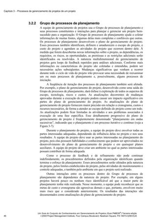 Capítulo 3 − Processos de gerenciamento de projetos de um projeto




                      3.2.2     Grupo de processos de planejamento
                                A equipe de gerenciamento de projetos usa o Grupo de processos de planejamento e
                                seus processos constituintes e interações para planejar e gerenciar um projeto bem-
                                sucedido para a organização. O Grupo de processos de planejamento ajuda a coletar
                                informações de muitas fontes, algumas delas mais completas e confiáveis que outras.
                                Os processos de planejamento desenvolvem o plano de gerenciamento do projeto.
                                Esses processos também identificam, definem e amadurecem o escopo do projeto, o
                                custo do projeto e agendam as atividades do projeto que ocorrem dentro dele. À
                                medida que forem descobertas novas informações sobre o projeto, as dependências, os
                                requisitos, os riscos, as oportunidades, as premissas e as restrições adicionais serão
                                identificados ou resolvidos. A natureza multidimensional do gerenciamento de
                                projetos gera loops de feedback repetidos para análises adicionais. Conforme mais
                                informações ou características do projeto são coletadas e entendidas, podem ser
                                necessárias ações subseqüentes. Mudanças significativas que venham a ocorrer
                                durante todo o ciclo de vida do projeto irão provocar uma necessidade de reexaminar
                                um ou mais processos de planejamento e, possivelmente, alguns processos de
                                iniciação.
                                      A freqüência de iteração dos processos de planejamento também será afetada.
                                Por exemplo, o plano de gerenciamento do projeto, desenvolvido como uma saída do
                                Grupo de processos de planejamento, dará ênfase à exploração de todos os aspectos de
                                escopo, tecnologia, riscos e custos. As atualizações decorrentes de mudanças
                                aprovadas durante a execução do projeto podem causar um impacto significativo em
                                partes do plano de gerenciamento do projeto. As atualizações do plano de
                                gerenciamento do projeto fornecem maior precisão em relação a cronograma, custos e
                                recursos necessários, de forma a atender ao escopo definido do projeto como um todo.
                                As atualizações podem ficar limitadas às atividades e aos problemas associados à
                                execução de uma fase específica. Esse detalhamento progressivo do plano de
                                gerenciamento do projeto é freqüentemente denominado “planejamento em ondas
                                sucessivas”, indicando que o planejamento é um processo iterativo e contínuo (veja a
                                Figura 3-7).
                                      Durante o planejamento do projeto, a equipe do projeto deve envolver todas as
                                partes interessadas adequadas, dependendo da influência delas no projeto e nos seus
                                resultados. A equipe do projeto deve usar as partes interessadas no planejamento do
                                projeto, pois elas possuem habilidades e conhecimento que podem ser aproveitados no
                                desenvolvimento do plano de gerenciamento do projeto e em quaisquer planos
                                auxiliares. A equipe do projeto deve criar um ambiente no qual as partes interessadas
                                possam contribuir de forma adequada.
                                      Como o processo de feedback e de refinamento não pode continuar
                                indefinidamente, os procedimentos definidos pela organização identificam quando
                                termina o esforço de planejamento. Esses procedimentos serão afetados pela natureza
                                do projeto, pelos limites estabelecidos do projeto, pelas atividades de monitoramento e
                                controle adequadas, e também pelo ambiente em que o projeto será realizado.
                                      Outras interações entre os processos dentro do Grupo de processos de
                                planejamento são dependentes da natureza do projeto. Por exemplo, em alguns
                                projetos haverá pouco ou nenhum risco identificável até que a maior parte do
                                planejamento tenha sido realizada. Nesse momento, a equipe pode reconhecer que as
                                metas de custo e cronograma são agressivas demais e que, portanto, envolvem muito
                                mais risco que o considerado anteriormente. Os resultados das interações são
                                documentados como atualizações do plano de gerenciamento do projeto.




                                                                                                            ®
                              Um Guia do Conjunto de Conhecimentos em Gerenciamento de Projetos (Guia PMBOK ) Terceira edição
46                              2004 Project Management Institute, Four Campus Boulevard, Newtown Square, PA 19073-3299 EUA
 