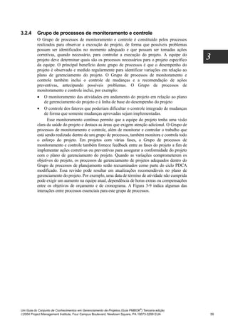 3.2.4     Grupo de processos de monitoramento e controle
          O Grupo de processos de monitoramento e controle é constituído pelos processos
          realizados para observar a execução do projeto, de forma que possíveis problemas
          possam ser identificados no momento adequado e que possam ser tomadas ações
          corretivas, quando necessário, para controlar a execução do projeto. A equipe do
          projeto deve determinar quais são os processos necessários para o projeto específico    3
          da equipe. O principal benefício deste grupo de processos é que o desempenho do
          projeto é observado e medido regularmente para identificar variações em relação ao
          plano de gerenciamento do projeto. O Grupo de processos de monitoramento e
          controle também inclui o controle de mudanças e a recomendação de ações
          preventivas, antecipando possíveis problemas. O Grupo de processos de
          monitoramento e controle inclui, por exemplo:
          • O monitoramento das atividades em andamento do projeto em relação ao plano
              de gerenciamento do projeto e à linha de base do desempenho do projeto
          • O controle dos fatores que poderiam dificultar o controle integrado de mudanças
              de forma que somente mudanças aprovadas sejam implementadas.
                Esse monitoramento contínuo permite que a equipe do projeto tenha uma visão
          clara da saúde do projeto e destaca as áreas que exigem atenção adicional. O Grupo de
          processos de monitoramento e controle, além de monitorar e controlar o trabalho que
          está sendo realizado dentro de um grupo de processos, também monitora e controla todo
          o esforço do projeto. Em projetos com várias fases, o Grupo de processos de
          monitoramento e controle também fornece feedback entre as fases do projeto a fim de
          implementar ações corretivas ou preventivas para assegurar a conformidade do projeto
          com o plano de gerenciamento do projeto. Quando as variações comprometerem os
          objetivos do projeto, os processos de gerenciamento de projetos adequados dentro do
          Grupo de processos de planejamento serão reexaminados como parte do ciclo PDCA
          modificado. Essa revisão pode resultar em atualizações recomendáveis no plano de
          gerenciamento do projeto. Por exemplo, uma data de término de atividade não cumprida
          pode exigir um aumento na equipe atual, dependência de horas extras ou compensações
          entre os objetivos de orçamento e de cronograma. A Figura 3-9 indica algumas das
          interações entre processos essenciais para este grupo de processos.




                                                                              ®
Um Guia do Conjunto de Conhecimentos em Gerenciamento de Projetos (Guia PMBOK ) Terceira edição
2004 Project Management Institute, Four Campus Boulevard, Newtown Square, PA 19073-3299 EUA      59
 