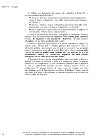 SEÇÃO III − Introdução



                               Os símbolos dos fluxogramas de processo são explicados na Figura III-1 e
                           representam três tipos de informações:
                           1.     Os processos da área de conhecimento, sua interação com outros processos
                                  dentro da área de conhecimento e suas saídas para os processos de integração
                                  do Capítulo 4.
                           2.     Os processos externos à área de conhecimento, cujas saídas são usadas como
                                  entradas para os processos da área de conhecimento em discussão.
                           3.     Os ativos de processos organizacionais e os fatores ambientais da empresa são
                                  exibidos como entradas para o primeiro processo.
                               O plano de gerenciamento do projeto e seus planos e componentes auxiliares
                           externos à área de conhecimento são fornecidos como entradas para o primeiro
                           processo do diagrama e são considerados disponíveis em cada processo
                           subseqüente em sua forma atualizada mais recente.
                               Os ativos de processos organizacionais e os fatores ambientais da empresa são
                           exibidos como entradas para o primeiro processo para fornecer os itens de
                           informação, política e procedimento que são externos ao projeto, mas que podem
                           afetar o planejamento e a execução do projeto. Esses ativos e fatores, mais as saídas
                           externas do processo usadas como entradas para um processo de área de
                           conhecimento, também são considerados disponíveis em cada processo
                           subseqüente em sua forma atualizada mais recente.
                               O fluxograma de processo não está detalhado e não mostra todas as interfaces
                           possíveis com todos os processos externos. Ele também não mostra os possíveis
                           caminhos de fluxo de processos ou loops de feedback alternativos entre os processos
                           da área de conhecimento específica ou com processos externos à área de
                           conhecimento. A natureza iterativa da maior parte dos projetos traz muita
                           complexidade a trocas de fluxos de processos e loops de feedback. Portanto, para que
                           fosse mais fácil seguir os fluxogramas, os caminhos alternativos ou iterativos não
                           foram incluídos nos diagramas.




                                                                                                       ®
                         Um Guia do Conjunto de Conhecimentos em Gerenciamento de Projetos (Guia PMBOK ) Terceira edição
74                         2004 Project Management Institute, Four Campus Boulevard, Newtown Square, PA 19073-3299 EUA
 