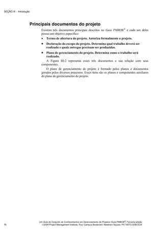 SEÇÃO III − Introdução




                     Principais documentos do projeto
                           Existem três documentos principais descritos no Guia PMBOK® e cada um deles
                           possui um objetivo específico:
                           • Termo de abertura do projeto. Autoriza formalmente o projeto.
                           • Declaração do escopo do projeto. Determina qual trabalho deverá ser
                               realizado e quais entregas precisam ser produzidas.
                           • Plano de gerenciamento do projeto. Determina como o trabalho será
                               realizado.
                               A Figura III-2 representa esses três documentos e sua relação com seus
                           componentes.
                               O plano de gerenciamento do projeto é formado pelos planos e documentos
                           gerados pelos diversos processos. Esses itens são os planos e componentes auxiliares
                           do plano de gerenciamento do projeto.




                                                                                                       ®
                         Um Guia do Conjunto de Conhecimentos em Gerenciamento de Projetos (Guia PMBOK ) Terceira edição
76                         2004 Project Management Institute, Four Campus Boulevard, Newtown Square, PA 19073-3299 EUA
 