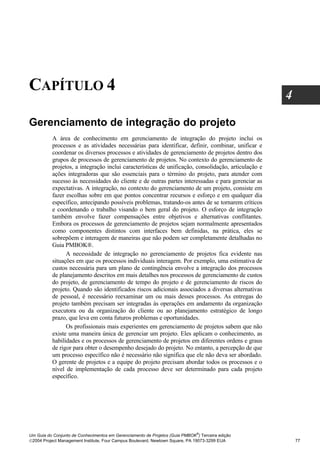 CAPÍTULO 4
                                                                                                     4

Gerenciamento de integração do projeto
          A área de conhecimento em gerenciamento de integração do projeto inclui os
          processos e as atividades necessárias para identificar, definir, combinar, unificar e
          coordenar os diversos processos e atividades de gerenciamento de projetos dentro dos
          grupos de processos de gerenciamento de projetos. No contexto do gerenciamento de
          projetos, a integração inclui características de unificação, consolidação, articulação e
          ações integradoras que são essenciais para o término do projeto, para atender com
          sucesso às necessidades do cliente e de outras partes interessadas e para gerenciar as
          expectativas. A integração, no contexto do gerenciamento de um projeto, consiste em
          fazer escolhas sobre em que pontos concentrar recursos e esforço e em qualquer dia
          específico, antecipando possíveis problemas, tratando-os antes de se tornarem críticos
          e coordenando o trabalho visando o bem geral do projeto. O esforço de integração
          também envolve fazer compensações entre objetivos e alternativas conflitantes.
          Embora os processos de gerenciamento de projetos sejam normalmente apresentados
          como componentes distintos com interfaces bem definidas, na prática, eles se
          sobrepõem e interagem de maneiras que não podem ser completamente detalhadas no
          Guia PMBOK®.
                A necessidade de integração no gerenciamento de projetos fica evidente nas
          situações em que os processos individuais interagem. Por exemplo, uma estimativa de
          custos necessária para um plano de contingência envolve a integração dos processos
          de planejamento descritos em mais detalhes nos processos de gerenciamento de custos
          do projeto, de gerenciamento de tempo do projeto e de gerenciamento de riscos do
          projeto. Quando são identificados riscos adicionais associados a diversas alternativas
          de pessoal, é necessário reexaminar um ou mais desses processos. As entregas do
          projeto também precisam ser integradas às operações em andamento da organização
          executora ou da organização do cliente ou ao planejamento estratégico de longo
          prazo, que leva em conta futuros problemas e oportunidades.
                Os profissionais mais experientes em gerenciamento de projetos sabem que não
          existe uma maneira única de gerenciar um projeto. Eles aplicam o conhecimento, as
          habilidades e os processos de gerenciamento de projetos em diferentes ordens e graus
          de rigor para obter o desempenho desejado do projeto. No entanto, a percepção de que
          um processo específico não é necessário não significa que ele não deva ser abordado.
          O gerente de projetos e a equipe do projeto precisam abordar todos os processos e o
          nível de implementação de cada processo deve ser determinado para cada projeto
          específico.




                                                                              ®
Um Guia do Conjunto de Conhecimentos em Gerenciamento de Projetos (Guia PMBOK ) Terceira edição
2004 Project Management Institute, Four Campus Boulevard, Newtown Square, PA 19073-3299 EUA             77
 