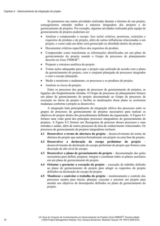 Capítulo 4 − Gerenciamento de integração do projeto



                                      Se pensarmos nas outras atividades realizadas durante o término de um projeto,
                                conseguiremos entender melhor a natureza integradora dos projetos e do
                                gerenciamento de projetos. Por exemplo, algumas atividades realizadas pela equipe de
                                gerenciamento de projetos poderiam ser:
                                • Analisar e compreender o escopo. Isso inclui critérios, premissas, restrições e
                                    requisitos do produto e do projeto, além de outras influências relacionadas a um
                                    projeto, e como cada um deles será gerenciado ou abordado dentro do projeto.
                                • Documentar critérios específicos dos requisitos do produto.
                                • Compreender como transformar as informações identificadas em um plano de
                                    gerenciamento do projeto usando o Grupo de processos de planejamento
                                    descrito no Guia PMBOK®.
                                • Preparar a estrutura analítica do projeto.
                                • Tomar ações adequadas para que o projeto seja realizado de acordo com o plano
                                    de gerenciamento do projeto, com o conjunto planejado de processos integrados
                                    e com o escopo planejado.
                                • Medir e monitorar o andamento, os processos e os produtos do projeto.
                                • Analisar os riscos do projeto.
                                      Entre os processos dos grupos de processos de gerenciamento de projetos, as
                                ligações são freqüentemente iteradas. O Grupo de processos de planejamento fornece
                                um plano de gerenciamento do projeto documentado ao Grupo de processos de
                                execução no início do projeto e facilita as atualizações desse plano se ocorrerem
                                mudanças conforme o projeto se desenvolve.
                                      A integração trata principalmente da integração efetiva dos processos entre os
                                grupos de processos de gerenciamento de projetos necessários para realizar os
                                objetivos do projeto dentro dos procedimentos definidos da organização. A Figura 4-1
                                fornece uma visão geral dos principais processos integradores do gerenciamento de
                                projetos. A Figura 4-2 fornece um fluxograma de processo desses processos e suas
                                entradas e saídas, além de outros processos de área de conhecimento relacionados. Os
                                processos de gerenciamento de projetos integradores incluem:
                                4.1 Desenvolver o termo de abertura do projeto – desenvolvimento do termo de
                                      abertura do projeto que autoriza formalmente um projeto ou uma fase do projeto.
                                4.2 Desenvolver a declaração do escopo preliminar do projeto –
                                      desenvolvimento da declaração do escopo preliminar do projeto que fornece uma
                                      descrição de alto nível do escopo.
                                4.3 Desenvolver o plano de gerenciamento do projeto – documentação das ações
                                      necessárias para definir, preparar, integrar e coordenar todos os planos auxiliares
                                      em um plano de gerenciamento do projeto.
                                4.4 Orientar e gerenciar a execução do projeto – execução do trabalho definido
                                      no plano de gerenciamento do projeto para atingir os requisitos do projeto
                                      definidos na declaração do escopo do projeto.
                                4.5 Monitorar e controlar o trabalho do projeto – monitoramento e controle dos
                                      processos usados para iniciar, planejar, executar e encerrar um projeto para
                                      atender aos objetivos de desempenho definidos no plano de gerenciamento do
                                      projeto.




                                                                                                            ®
                              Um Guia do Conjunto de Conhecimentos em Gerenciamento de Projetos (Guia PMBOK ) Terceira edição
78                              2004 Project Management Institute, Four Campus Boulevard, Newtown Square, PA 19073-3299 EUA
 