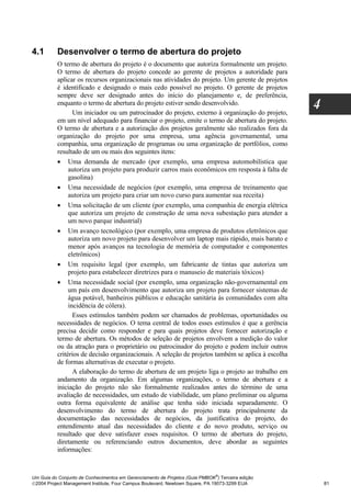 4.1       Desenvolver o termo de abertura do projeto
          O termo de abertura do projeto é o documento que autoriza formalmente um projeto.
          O termo de abertura do projeto concede ao gerente de projetos a autoridade para
          aplicar os recursos organizacionais nas atividades do projeto. Um gerente de projetos
          é identificado e designado o mais cedo possível no projeto. O gerente de projetos
          sempre deve ser designado antes do início do planejamento e, de preferência,
          enquanto o termo de abertura do projeto estiver sendo desenvolvido.
                 Um iniciador ou um patrocinador do projeto, externo à organização do projeto,
                                                                                                   4
          em um nível adequado para financiar o projeto, emite o termo de abertura do projeto.
          O termo de abertura e a autorização dos projetos geralmente são realizados fora da
          organização do projeto por uma empresa, uma agência governamental, uma
          companhia, uma organização de programas ou uma organização de portfólios, como
          resultado de um ou mais dos seguintes itens:
          • Uma demanda de mercado (por exemplo, uma empresa automobilística que
               autoriza um projeto para produzir carros mais econômicos em resposta à falta de
               gasolina)
          • Uma necessidade de negócios (por exemplo, uma empresa de treinamento que
               autoriza um projeto para criar um novo curso para aumentar sua receita)
          • Uma solicitação de um cliente (por exemplo, uma companhia de energia elétrica
               que autoriza um projeto de construção de uma nova subestação para atender a
               um novo parque industrial)
          • Um avanço tecnológico (por exemplo, uma empresa de produtos eletrônicos que
               autoriza um novo projeto para desenvolver um laptop mais rápido, mais barato e
               menor após avanços na tecnologia de memória de computador e componentes
               eletrônicos)
          • Um requisito legal (por exemplo, um fabricante de tintas que autoriza um
               projeto para estabelecer diretrizes para o manuseio de materiais tóxicos)
          • Uma necessidade social (por exemplo, uma organização não-governamental em
               um país em desenvolvimento que autoriza um projeto para fornecer sistemas de
               água potável, banheiros públicos e educação sanitária às comunidades com alta
               incidência de cólera).
                 Esses estímulos também podem ser chamados de problemas, oportunidades ou
          necessidades de negócios. O tema central de todos esses estímulos é que a gerência
          precisa decidir como responder e para quais projetos deve fornecer autorização e
          termo de abertura. Os métodos de seleção de projetos envolvem a medição do valor
          ou da atração para o proprietário ou patrocinador do projeto e podem incluir outros
          critérios de decisão organizacionais. A seleção de projetos também se aplica à escolha
          de formas alternativas de executar o projeto.
                 A elaboração do termo de abertura de um projeto liga o projeto ao trabalho em
          andamento da organização. Em algumas organizações, o termo de abertura e a
          iniciação do projeto não são formalmente realizados antes do término de uma
          avaliação de necessidades, um estudo de viabilidade, um plano preliminar ou alguma
          outra forma equivalente de análise que tenha sido iniciada separadamente. O
          desenvolvimento do termo de abertura do projeto trata principalmente da
          documentação das necessidades de negócios, da justificativa do projeto, do
          entendimento atual das necessidades do cliente e do novo produto, serviço ou
          resultado que deve satisfazer esses requisitos. O termo de abertura do projeto,
          diretamente ou referenciando outros documentos, deve abordar as seguintes
          informações:


                                                                              ®
Um Guia do Conjunto de Conhecimentos em Gerenciamento de Projetos (Guia PMBOK ) Terceira edição
2004 Project Management Institute, Four Campus Boulevard, Newtown Square, PA 19073-3299 EUA           81
 