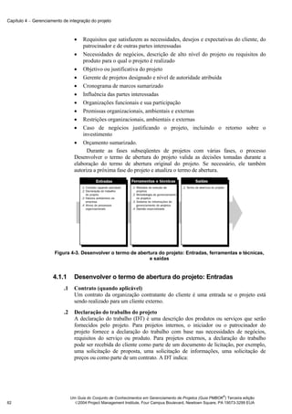 Capítulo 4 − Gerenciamento de integração do projeto



                                  •   Requisitos que satisfazem as necessidades, desejos e expectativas do cliente, do
                                      patrocinador e de outras partes interessadas
                                  • Necessidades de negócios, descrição de alto nível do projeto ou requisitos do
                                      produto para o qual o projeto é realizado
                                  • Objetivo ou justificativa do projeto
                                  • Gerente de projetos designado e nível de autoridade atribuída
                                  • Cronograma de marcos sumarizado
                                  • Influência das partes interessadas
                                  • Organizações funcionais e sua participação
                                  • Premissas organizacionais, ambientais e externas
                                  • Restrições organizacionais, ambientais e externas
                                  • Caso de negócios justificando o projeto, incluindo o retorno sobre o
                                      investimento
                                  • Orçamento sumarizado.
                                        Durante as fases subseqüentes de projetos com várias fases, o processo
                                  Desenvolver o termo de abertura do projeto valida as decisões tomadas durante a
                                  elaboração do termo de abertura original do projeto. Se necessário, ele também
                                  autoriza a próxima fase do projeto e atualiza o termo de abertura.




                       Figura 4-3. Desenvolver o termo de abertura do projeto: Entradas, ferramentas e técnicas,
                                                               e saídas


                      4.1.1       Desenvolver o termo de abertura do projeto: Entradas
                           .1     Contrato (quando aplicável)
                                  Um contrato da organização contratante do cliente é uma entrada se o projeto está
                                  sendo realizado para um cliente externo.
                           .2     Declaração do trabalho do projeto
                                  A declaração do trabalho (DT) é uma descrição dos produtos ou serviços que serão
                                  fornecidos pelo projeto. Para projetos internos, o iniciador ou o patrocinador do
                                  projeto fornece a declaração do trabalho com base nas necessidades de negócios,
                                  requisitos do serviço ou produto. Para projetos externos, a declaração do trabalho
                                  pode ser recebida do cliente como parte de um documento de licitação, por exemplo,
                                  uma solicitação de proposta, uma solicitação de informações, uma solicitação de
                                  preços ou como parte de um contrato. A DT indica:




                                                                                                              ®
                                Um Guia do Conjunto de Conhecimentos em Gerenciamento de Projetos (Guia PMBOK ) Terceira edição
82                                2004 Project Management Institute, Four Campus Boulevard, Newtown Square, PA 19073-3299 EUA
 