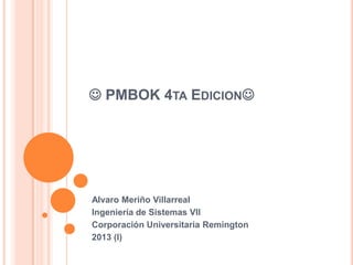  PMBOK 4TA EDICION




Alvaro Meriño Villarreal
Ingeniería de Sistemas VII
Corporación Universitaria Remington
2013 (I)
 