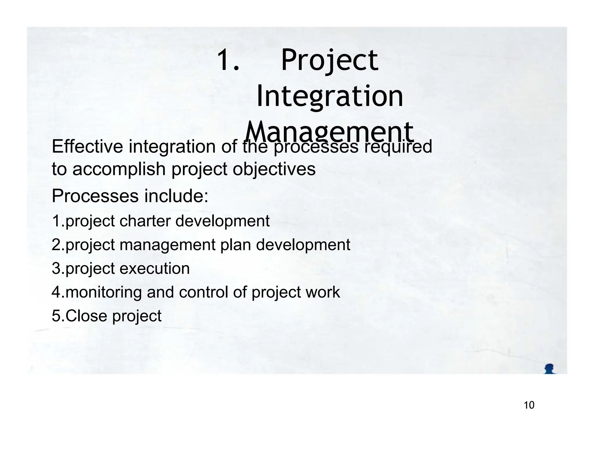 1. Project
Integration
Management
Effective integration of the processes required
to accomplish project objectives
Processes include:
1.project charter development
2.project management plan development
3.project execution
4.monitoring and control of project work
5.Close project
10
 