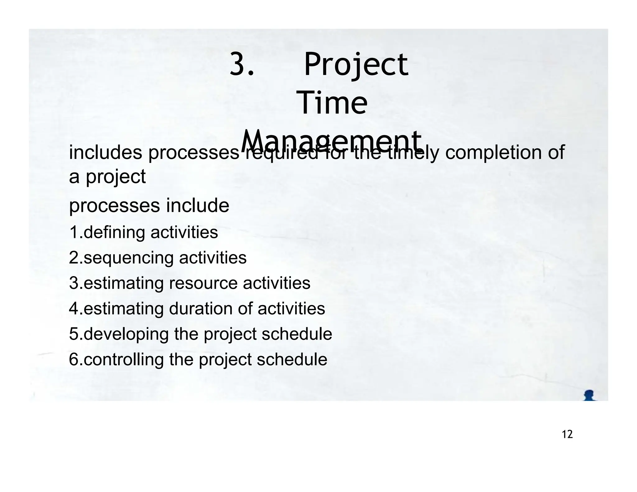 3. Project
Time
Management
includes processes required for the timely completion of
a project
processes include
1.defining activities
2.sequencing activities
3.estimating resource activities
4.estimating duration of activities
5.developing the project schedule
6.controlling the project schedule
12
 
