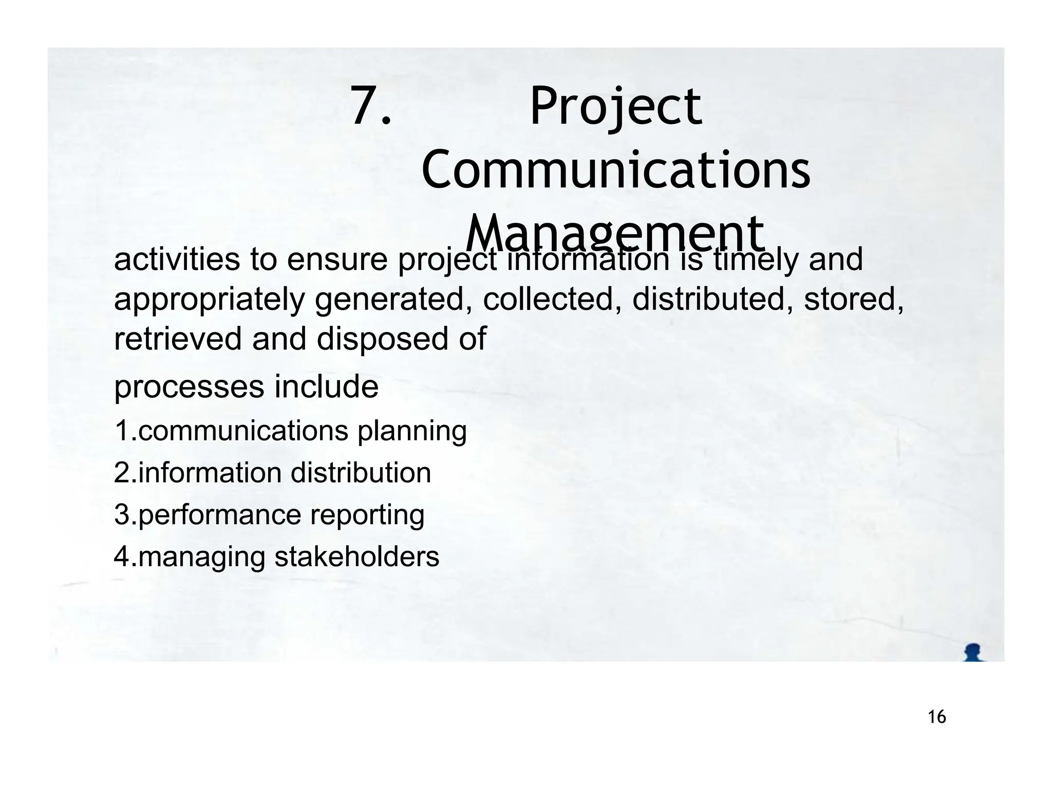 7. Project
Communications
Management
activities to ensure project information is timely and
appropriately generated, collected, distributed, stored,
retrieved and disposed of
processes include
1.communications planning
2.information distribution
3.performance reporting
4.managing stakeholders
16
 
