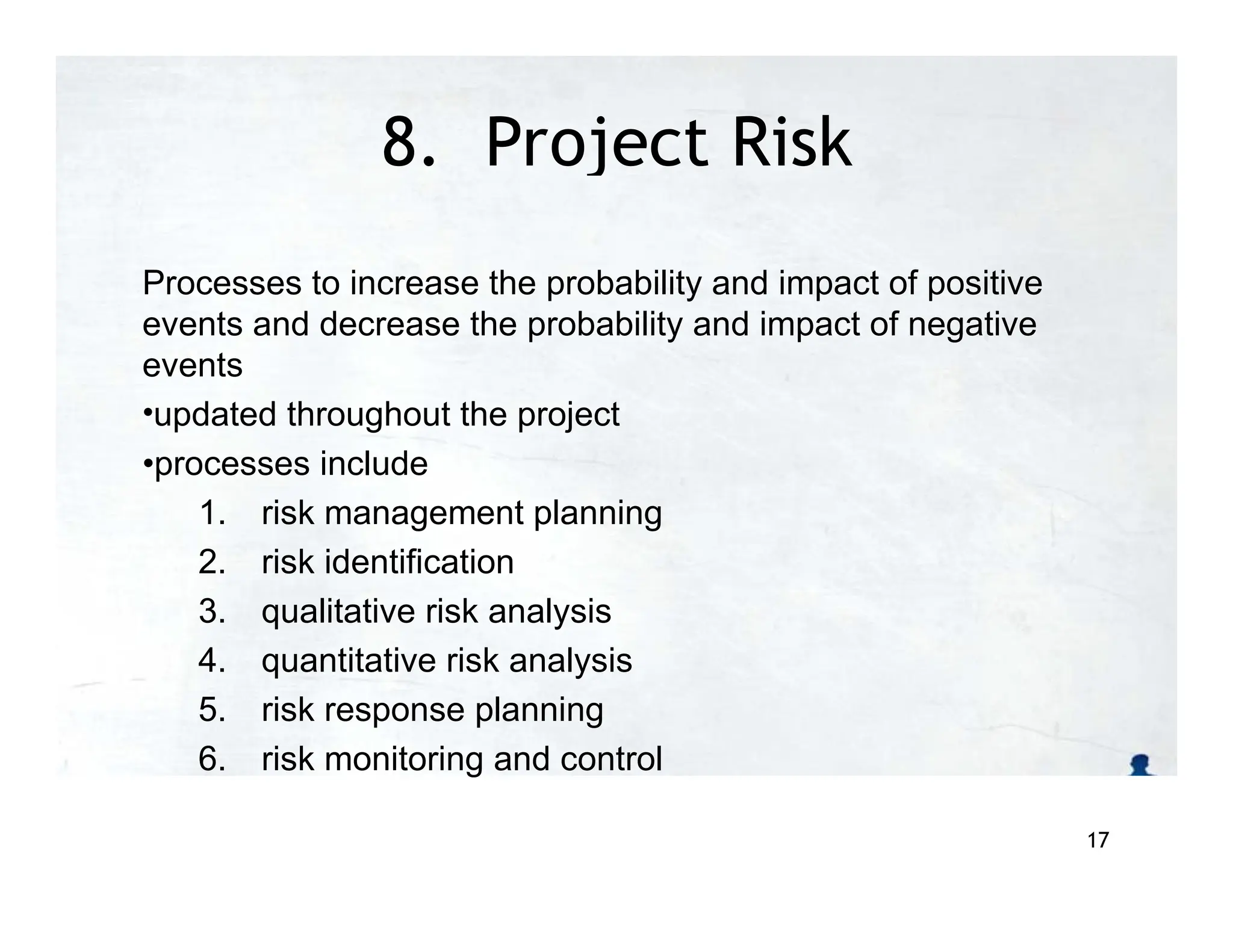 8. Project Risk
Management
Processes to increase the probability and impact of positive
events and decrease the probability and impact of negative
events
•updated throughout the project
•processes include
1. risk management planning
2. risk identification
3. qualitative risk analysis
4. quantitative risk analysis
5. risk response planning
6. risk monitoring and control
17
 
