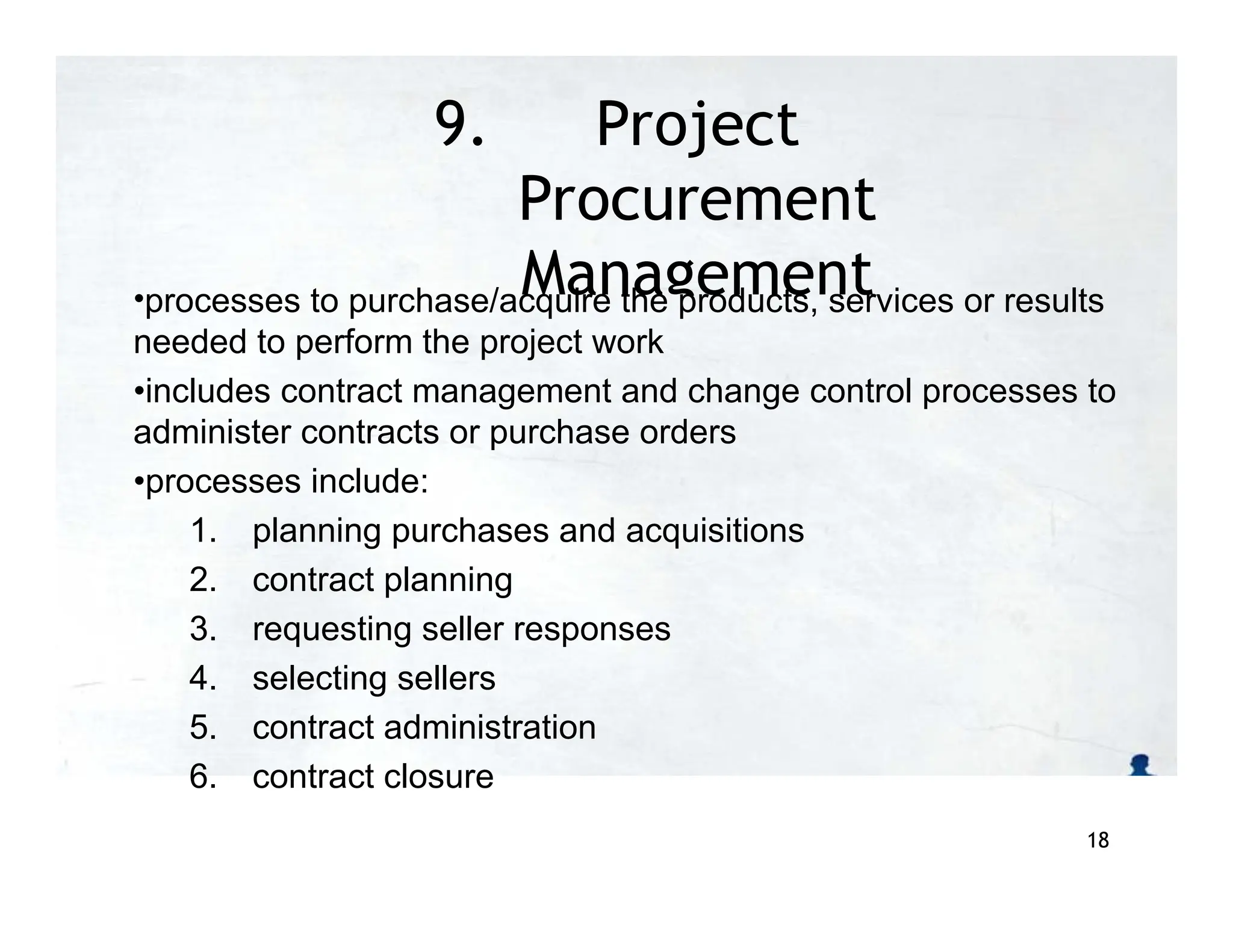 9. Project
Procurement
Management
•processes to purchase/acquire the products, services or results
needed to perform the project work
•includes contract management and change control processes to
administer contracts or purchase orders
•processes include:
1. planning purchases and acquisitions
2. contract planning
3. requesting seller responses
4. selecting sellers
5. contract administration
6. contract closure
18
 