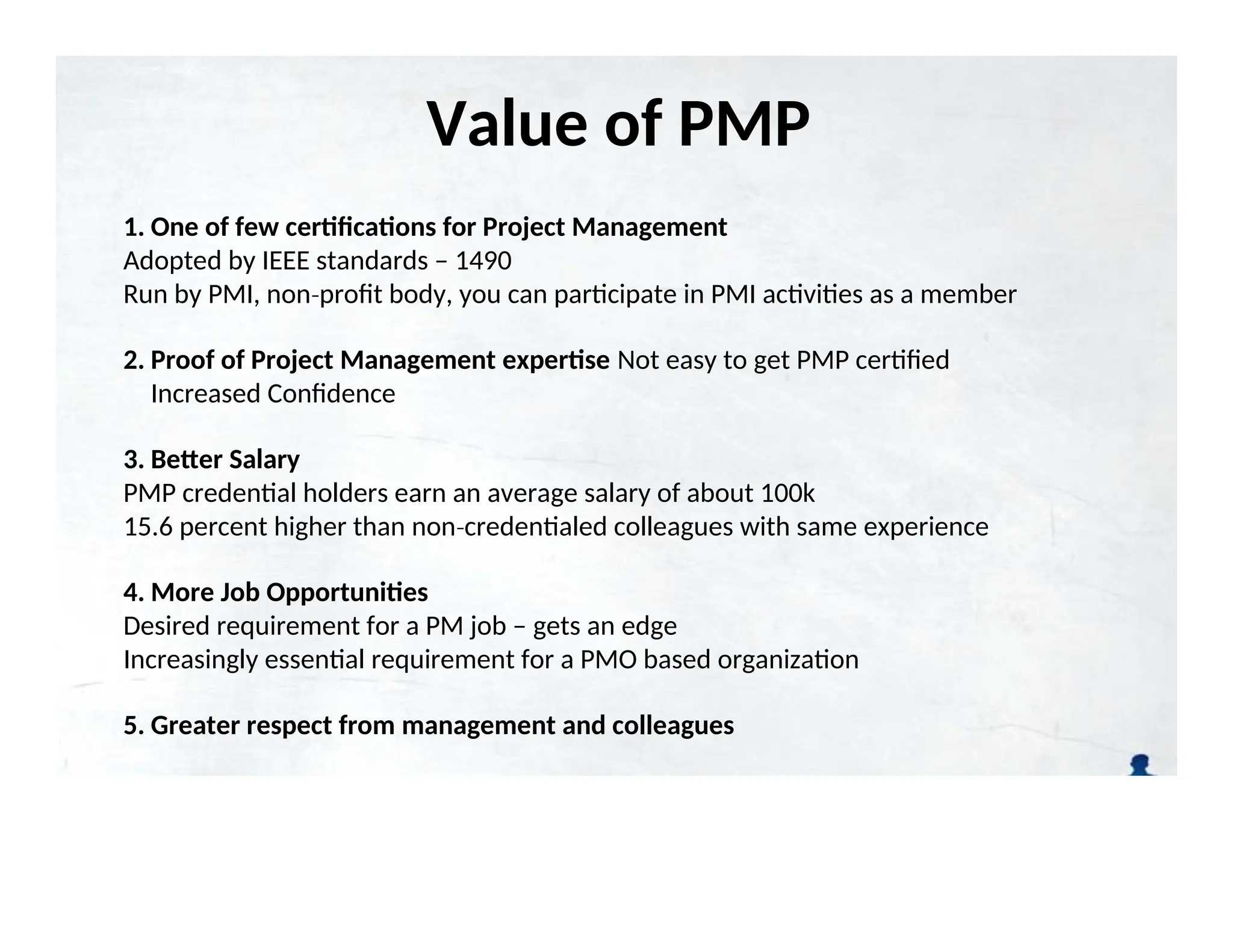Value of PMP
Certification
1. One of few certifications for Project Management
Adopted by IEEE standards – 1490
Run by PMI, non profit body, you can participate in PMI activities as a member
‐
2. Proof of Project Management expertise Not easy to get PMP certified
Increased Confidence
3. Better Salary
PMP credential holders earn an average salary of about 100k
15.6 percent higher than non credentialed colleagues with same experience
‐
4. More Job Opportunities
Desired requirement for a PM job – gets an edge
Increasingly essential requirement for a PMO based organization
5. Greater respect from management and colleagues
 