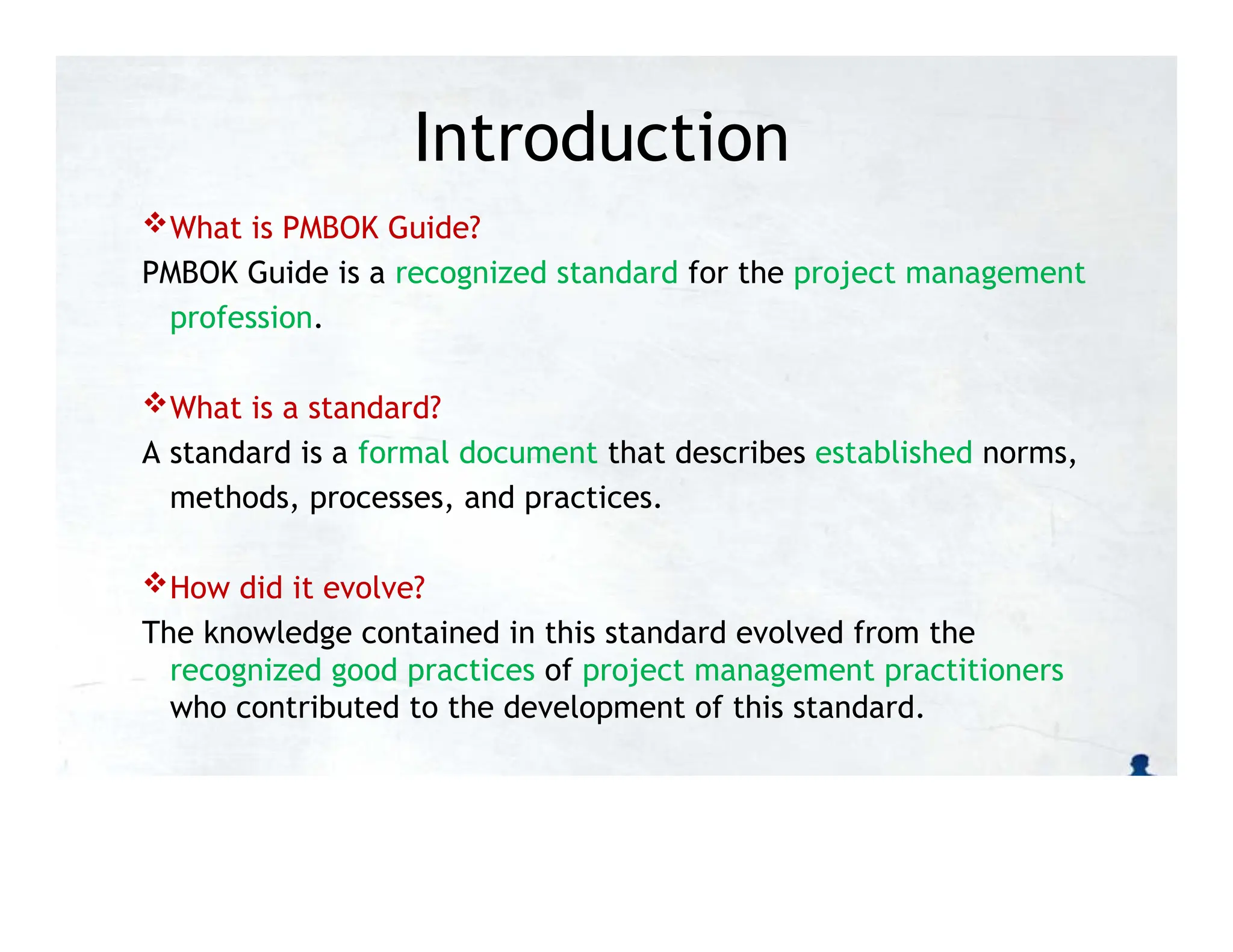 Introduction
What is PMBOK Guide?
PMBOK Guide is a recognized standard for the project management
profession.
What is a standard?
A standard is a formal document that describes established norms,
methods, processes, and practices.
How did it evolve?
The knowledge contained in this standard evolved from the
recognized good practices of project management practitioners
who contributed to the development of this standard.
 