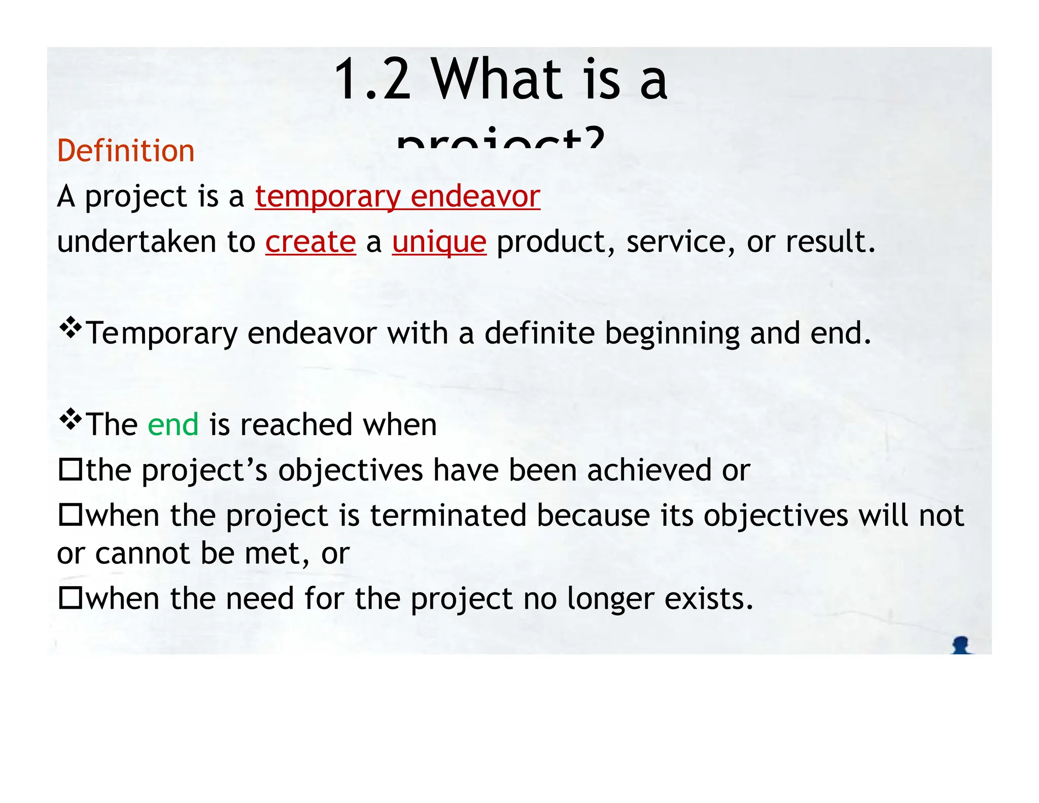 1.2 What is a
project?
Definition
A project is a temporary endeavor
undertaken to create a unique product, service, or result.
Temporary endeavor with a definite beginning and end.
The end is reached when
the project’s objectives have been achieved or
when the project is terminated because its objectives will not
or cannot be met, or
when the need for the project no longer exists.
 
