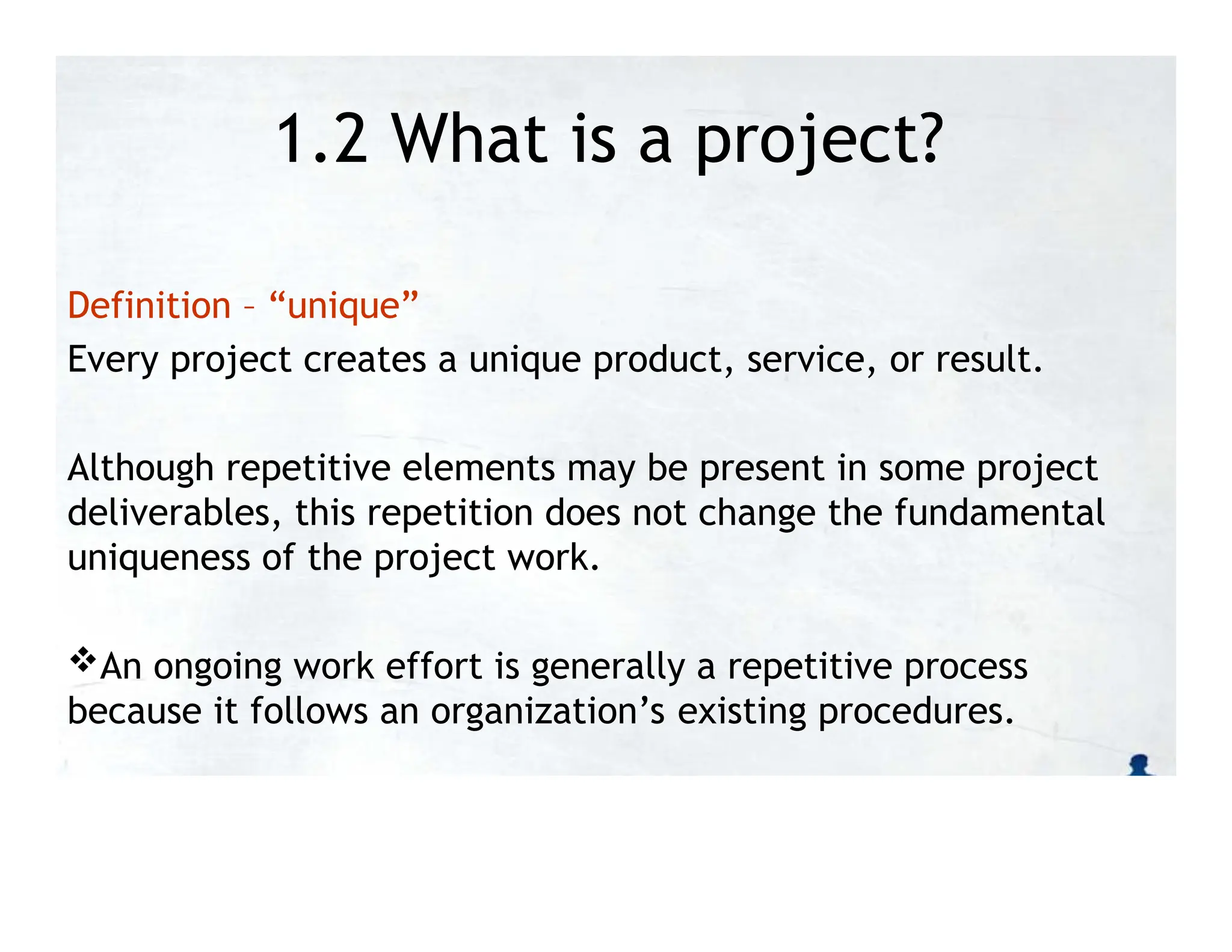 1.2 What is a project?
Definition – “unique”
Every project creates a unique product, service, or result.
Although repetitive elements may be present in some project
deliverables, this repetition does not change the fundamental
uniqueness of the project work.
An ongoing work effort is generally a repetitive process
because it follows an organization’s existing procedures.
 